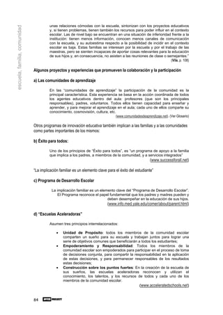 unas relaciones cómodas con la escuela, sintonizan con los proyectos educativos
escuela, familia, comunidad
                                        y, si tienen problemas, tienen también los recursos para poder influir en el contexto
                                        escolar. Las de nivel bajo se encuentran en una situación de inferioridad frente a la
                                        institución: tienen menos información, conocen menos canales de comunicación
                                        con la escuela, y su autoestima respecto a la posibilidad de incidir en el contexto
                                        escolar es baja. Estas familias se interesan por la escuela y por el trabajo de las
                                        maestras, pero se sienten incapaces de aportar cosas relevantes para la educación
                                        de sus hijos y, en consecuencia, no asisten a las reuniones de clase o semejantes.”
                                                                                                                  (Vila, p. 108)

                              Algunos proyectos y experiencias que promueven la colaboración y la participación

                              a) Las comunidades de aprendizaje

                                        En las “comunidades de aprendizaje” la participación de la comunidad es la
                                        principal característica. Esta experiencia se basa en la acción coordinada de todos
                                        los agentes educativos dentro del aula: profesores (que son los principales
                                        responsables), padres, voluntarios. Todos ellos tienen capacidad para enseñar y
                                        aprender, y para mejorar el aprendizaje en el aula; cada uno de ellos comparte su
                                        conocimiento, cosmovisión, cultura, etc.
                                                                                 (www.comunidadesdeaprendizaje.net). (Ver Glosario)

                              Otros programas de innovación educativa también implican a las familias y a las comunidades
                              como partes importantes de los mismos:

                              b) Éxito para todos:

                                        Uno de los principios de “Éxito para todos”, es “un programa de apoyo a la familia
                                        que implica a los padres, a miembros de la comunidad, y a servicios integrados”
                                                                                                         (www.successforall.net)

                              “La implicación familiar es un elemento clave para el éxito del estudiante”

                              c) Programa de Desarrollo Escolar

                                         La implicación familiar es un elemento clave del “Programa de Desarrollo Escolar”.
                                            El Programa reconoce el papel fundamental que los padres y madres pueden y
                                                                           deben desempeñar en la educación de sus hijos.
                                                                             (www.info.med.yale.edu/comer/about/parent.html)

                              d) “Escuelas Aceleradoras”

                                        Asumen tres principios interrelacionados:

                                            •   Unidad de Propósito: todos los miembros de la comunidad escolar
                                                comparten un sueño para su escuela y trabajan juntos para lograr una
                                                serie de objetivos comunes que beneficiarán a todos los estudiantes;
                                            •   Empoderamiento y Responsabilidad: Todos los miembros de la
                                                comunidad escolar son empoderados para participar en el proceso de toma
                                                de decisiones conjunta, para compartir la responsabilidad en la aplicación
                                                de estas decisiones, y para permanecer responsables de los resultados
                                                estas decisiones;
                                            •   Construcción sobre los puntos fuertes: En la creación de la escuela de
                                                sus sueños, las escuelas aceleradoras reconocen y utilizan el
                                                conocimiento, los talentos, y los recursos de todos y cada uno de los
                                                miembros de la comunidad escolar.
                                                                                             (www.acceleratedschools.net)


                              84
 