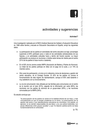 escuela, familia, comunidad
                                          actividades y sugerencias

                                                                                   Actividad 7


Una investigación realizada por el INCE (Instituto Nacional de Calidad y Evaluación Educativa)
en 1998 sobre familia y escuela en Educación Secundaria en España, arrojó los siguientes
datos:

    •   La participación de los padres en actividades del centro educativo es baja: porcentajes
        superiores al 80% participan poco o nada en las actividades extraescolares de sus
        hijos/as, y en actividades culturales fuera y dentro del horario escolar. La mayor
        participación se produce en reuniones o charlas sobre temas de interés para el centro
        (51% de los padres lo hace mucho o bastante).

    •   En el 82% de los centros existe AMPA (Asociación de Madres y Padres de Alumnos).
        La mitad de los padres participa en ellas con el pago de la cuota, y un 14% es
        miembro activo.

    •   Otro canal de participación, el único en lo referente a toma de decisiones y gestión del
        centro educativo, es el Consejo Escolar. El 42% de los padres no conoce el
        funcionamiento de este órgano de representación, aunque el 65% está bastante o
        muy satisfecho con su funcionamiento.

    •   La vía de comunicación más utilizada por las familias para comunicarse con el centro
        es la reunión con el tutor (81%), seguida de la información por carta (66%), las
        reuniones con los padres de alumnos de un grupo-clase (55%), y las reuniones
        convocadas por la AMPA (54%).

Es estudio concluye que

         “la preocupación de los padres se centra en la realidad directa de sus hijos, y más
         concretamente en que no tengan problemas en el centro. La preocupación por la
         gestión del centro o por planteamientos educativos es minoritaria. Los padres, en
         general, no se sienten responsables de esa labor; y es una actitud extendida, con
         pocas diferencias entre grupos sociales” y que “la relación padres-centro se basa
         fundamentalmente en entrevistas”
                                                                                        (p. 70).




                                                                                             85
 