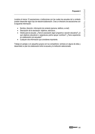 escuela, familia, comunidad
                                                                                  Propuesta 3



Localiza al menos 10 asociaciones o instituciones con las cuales las escuelas de tu contexto
puedan desarrollar algún tipo de relación/colaboración. Crea un directorio de asociaciones con
la siguiente información:

    •   Nombre, dirección, información de contacto (persona, teléfono, e-mail)
    •   Descripción de la asociación: objetivos, estructura…
    •   Interés para la escuela: ¿Tiene la asociación algún programa o sección educativa? ¿A
        qué objetivos educativos o asignaturas podría apoyar contribuir? ¿Tiene experiencia
        en colaboración con escuelas?
    •   Cualquier otra información que consideres importante.

Trabaja en parejas o en pequeños grupos con tus compañeros: centraos en alguna de ellas y
desarrollad un plan de colaboración entre la escuela y la institución seleccionada.




                                                                                           89
 