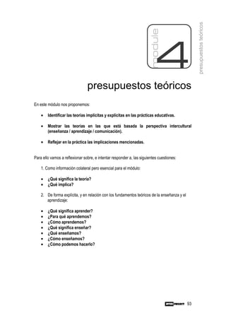 presupuestos teóricos
                                presupuestos teóricos
En este módulo nos proponemos:

    •   Identificar las teorías implícitas y explícitas en las prácticas educativas.

    •   Mostrar las teorías en las que está basada la perspectiva intercultural
        (enseñanza / aprendizaje / comunicación).

    •   Reflejar en la práctica las implicaciones mencionadas.


Para ello vamos a reflexionar sobre, e intentar responder a, las siguientes cuestiones:

    1. Como información colateral pero esencial para el módulo:

    •   ¿Qué significa la teoría?
    •   ¿Qué implica?

    2. De forma explícita, y en relación con los fundamentos teóricos de la enseñanza y el
       aprendizaje:

    •   ¿Qué significa aprender?
    •   ¿Para qué aprendemos?
    •   ¿Cómo aprendemos?
    •   ¿Qué significa enseñar?
    •   ¿Qué enseñamos?
    •   ¿Cómo enseñamos?
    •   ¿Cómo podemos hacerlo?




                                                                                             93
 