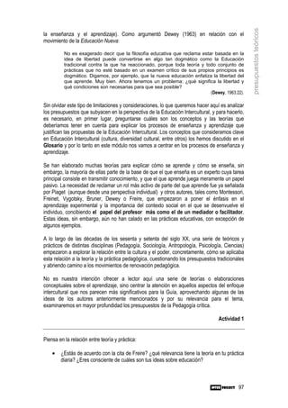 presupuestos teóricos
la enseñanza y el aprendizaje). Como argumentó Dewey (1963) en relación con el
movimiento de la Educación Nueva:

          No es exagerado decir que la filosofía educativa que reclama estar basada en la
          idea de libertad puede convertirse en algo tan dogmático como la Educación
          tradicional contra la que ha reaccionado, porque toda teoría y todo conjunto de
          prácticas que no esté basado en un examen crítico de sus propios principios es
          dogmático. Digamos, por ejemplo, que la nueva educación enfatiza la libertad del
          que aprende. Muy bien. Ahora tenemos un problema: ¿qué significa la libertad y
          qué condiciones son necesarias para que sea posible?
                                                                           (Dewey, 1963:22).

Sin olvidar este tipo de limitaciones y consideraciones, lo que queremos hacer aquí es analizar
los presupuestos que subyacen en la perspectiva de la Educación Intercultural, y para hacerlo,
es necesario, en primer lugar, preguntarse cuáles son los conceptos y las teorías que
deberíamos tener en cuenta para explicar los procesos de enseñanza y aprendizaje que
justifican las propuestas de la Educación Intercultural. Los conceptos que consideramos clave
en Educación Intercultural (cultura, diversidad cultural, entre otros) los hemos discutido en el
Glosario y por lo tanto en este módulo nos vamos a centrar en los procesos de enseñanza y
aprendizaje.

Se han elaborado muchas teorías para explicar cómo se aprende y cómo se enseña, sin
embargo, la mayoría de ellas parte de la base de que el que enseña es un experto cuya tarea
principal consiste en transmitir conocimiento, y que el que aprende juega meramente un papel
pasivo. La necesidad de reclamar un rol más activo de parte del que aprende fue ya señalada
por Piaget (aunque desde una perspectiva individual) y otros autores, tales como Montessori,
Freinet, Vygotsky, Bruner, Dewey o Freire, que empezaron a poner el énfasis en el
aprendizaje experimental y la importancia del contexto social en el que se desenvuelve el
individuo, concibiendo el papel del profesor más como el de un mediador o facilitador.
Estas ideas, sin embargo, aún no han calado en las prácticas educativas, con excepción de
algunos ejemplos.

A lo largo de las décadas de los sesenta y setenta del siglo XX, una serie de teóricos y
prácticos de distintas disciplinas (Pedagogía, Sociología, Antropología, Psicología, Ciencias)
empezaron a explorar la relación entre la cultura y el poder, concretamente, cómo se aplicaba
esta relación a la teoría y la práctica pedagógica, cuestionando los presupuestos tradicionales
y abriendo camino a los movimientos de renovación pedagógica.

No es nuestra intención ofrecer a lector aquí una serie de teorías o elaboraciones
conceptuales sobre el aprendizaje, sino centrar la atención en aquellos aspectos del enfoque
intercultural que nos parecen más significativos para la Guía, aprovechando algunas de las
ideas de los autores anteriormente mencionados y por su relevancia para el tema,
examinaremos en mayor profundidad los presupuestos de la Pedagogía crítica.

                                                                                   Actividad 1


Piensa en la relación entre teoría y práctica:

    •   ¿Estás de acuerdo con la cita de Freire? ¿qué relevancia tiene la teoría en tu práctica
        diaria? ¿Eres consciente de cuáles son tus ideas sobre educación?



                                                                                             97
 