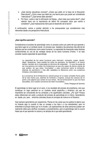 •   ¿Qué teorías educativas conoces? ¿Crees que están en la base de la Educación
presupuestos teóricos

                                 Intercultural? ¿Cómo crees que debe ser una teoría para que pueda ser considerada
                                 “intercultural”? ¿Qué temas debe abordar?
                             •   Por favor, vuelve a leer la afirmación de Dewey. ¿Qué crees que quiere decir? ¿Qué
                                 relación tiene con la importancia de definir los conceptos clave que vamos a
                                 considerar? ¿Qué implicaciones tiene para el desarrollo de la teoría?

                        A continuación, vamos a prestar atención a los presupuestos que consideramos más
                        relevantes desde una perspectiva Intercultural.



                        ¿Qué significa aprender?

                        Consideramos el proceso de aprendizaje como un proceso activo por parte del que aprende y
                        que tiene lugar en un contexto social. Un proceso que traslada a las personas más allá de los
                        factores que les condicionan como seres humanos. La capacidad de trascender estos factores
                        condicionantes es una de las ventajas obvias de los seres humanos (Freire). Y en esto
                        consiste nuestra capacidad de aprendizaje.


                                  La capacidad de los seres humanos para intervenir, comparar, juzgar, decidir,
                                  elegir, desestimar, hace posible los actos de grandeza, de dignidad y, al mismo
                                  tiempo, también de lo impensable en términos de indignidad… Lo que me gusta de
                                  ser una persona con todas mis limitaciones es que soy capaz de darme cuenta de
                                  que existen, de que estoy “incompleto” y esta conciencia sobre la limitación,
                                  además de permitirme ir más allá, establece la diferencia entre una existencia
                                  limitada y otra determinada.

                                  [La conciencia de la limitación] es natural porque el no estar completo forma parte
                                  de la vida misma que, además de hombres y mujeres, incluye los cerezos de mi
                                  jardín y los pájaros que cantan en sus ramas…No es la Educación lo que nos hace
                                  educables, sino nuestra conciencia de estar incompletos.
                                                                                           (Freire, Pedagogía del Oprimido)

                        El aprendizaje no tiene lugar en el vacío, ni es resultado del proceso de enseñanza, sino que
                        constituye un logro personal en un contexto social específico y dinámico; por eso es
                        importante ser conscientes de los contextos y los significados culturales. ¿Por qué? Porque
                        estas referencias son parte y producto del proceso de aprendizaje en sí mismo. Aprendemos
                        en, desde, por, para… entornos culturales (busca el concepto de cultura en el Glosario).

                        Casi siempre aprendemos por experiencia. Piensa en las veces que tus padres te dijeron que
                        no hicieras algo (o cuando tú das un consejo a tus hijos o a tus estudiantes), pero no
                        entendiste el porqué hasta que no lo hiciste. Las explicaciones de otras personas pueden ser
                        realmente útiles para clarificar conceptos y procedimientos, pero el aprendizaje real no ocurre
                        hasta que el que aprende no razona y se apropia de lo que está aprendiendo.




                        98
 