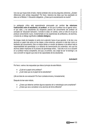 presupuestos teóricos
Una vez que hayas leído el texto, intenta contestar otra vez las preguntas anteriores. ¿Existen
diferencias entre ambas respuestas? Por favor, relaciona las ideas que has expresado en
ellas con el Módulo 1- Educación obligatoria. ¿Crees que la escolarización es neutra?



La pedagogía crítica está especialmente preocupada por cambiar las relaciones
tradicionales entre el estudiante y el profesor, en las que el profesor era el agente activo,
el que sabe, y los estudiantes los receptores pasivos del conocimiento del profesor (el
concepto de “educación bancaria”). Concibe la clase, en cambio, como un sitio en el que se
produce conocimiento nuevo, fundamentado en las experiencias de profesores y de alumnos,
a través de un diálogo significativo (método dialógico).

No tengas miedo de trasladar el centro de la atención hacia el que aprende, ni de dar a tus
alumnos un papel más activo en las clases y otros entornos, actuando tú más bien como un
facilitador del conocimiento. Esto no implica darles un montón de deberes ni de atribuir toda la
responsabilidad del aprendizaje a un esfuerzo de memorización de contenidos, sino que los
alumnos deben implicarse en el proceso de aprendizaje entero.. Todo ello no te va a convertir
en un profesor menos competente, sino que, al contrario, vas a dejar de ser “el enemigo” y te
vas a convertir en alguien que cree en las capacidades de los estudiantes.


                                                                                   Actividad 6


Por favor, vuelve a las respuestas que diste al principio de este Módulo.

    •   ¿Cuál es tu papel como profesor?
    •   ¿Cuál crees que es el papel de los estudiantes?

(¡No se trata de una evaluación! Por favor contesta sincera y honestamente)

Después de leer este módulo,

    •   ¿Crees que deberías cambiar algunos aspectos de tu metodología como enseñante?
    •   ¿Crees que vas a considerar a tus alumnos de forma diferente?




                                                                                            105
 