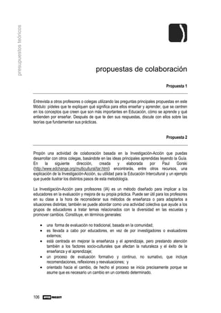 presupuestos teóricos




                                                               propuestas de colaboración

                                                                                                          Propuesta 1


                        Entrevista a otros profesores o colegas utilizando las preguntas principales propuestas en este
                        Módulo: pídeles que te expliquen qué significa para ellos enseñar y aprender, que se centren
                        en los conceptos que creen que son más importantes en Educación, cómo se aprende y qué
                        entienden por enseñar. Después de que te den sus respuestas, discute con ellos sobre las
                        teorías que fundamentan sus prácticas.


                                                                                                          Propuesta 2


                        Propón una actividad de colaboración basada en la Investigación-Acción que puedas
                        desarrollar con otros colegas, basándote en las ideas principales aprendidas leyendo la Guía.
                        En      la    siguiente     dirección,    creada     y     elaborada     por     Paul     Gorski
                        (http://www.edchange.org/multicultural/tar.html) encontrarás, entre otros recursos, una
                        explicación de la Investigación-Acción, su utilidad para la Educación Intercultural y un ejemplo
                        que puede ilustrar los distintos pasos de esta metodología.

                        La Investigación-Acción para profesores (IA) es un método diseñado para implicar a los
                        educadores en la evaluación y mejora de su propia práctica. Puede ser útil para los profesores
                        en su clase a la hora de reconsiderar sus métodos de enseñanza o para adaptarlos a
                        situaciones distintas; también se puede abordar como una actividad colectiva que ayude a los
                        grupos de educadores a tratar temas relacionados con la diversidad en las escuelas y
                        promover cambios. Constituye, en términos generales:

                              •   una forma de evaluación no tradicional, basada en la comunidad;
                              •   es llevada a cabo por educadores, en vez de por investigadores o evaluadores
                                  externos;
                              •   está centrada en mejorar la enseñanza y el aprendizaje, pero prestando atención
                                  también a los factores socio-culturales que afectan la naturaleza y el éxito de la
                                  enseñanza y el aprendizaje;
                              •   un proceso de evaluación formativo y continuo, no sumativo, que incluye
                                  recomendaciones, reflexiones y reevaluaciones; y
                              •   orientado hacia el cambio, de hecho el proceso se inicia precisamente porque se
                                  asume que es necesario un cambio en un contexto determinado.




                        106
 