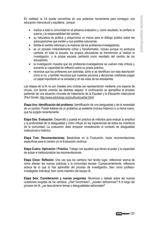 presupuestos teóricos
En realidad, la I-A puede convertirse en una poderosa herramienta para conseguir una
educación intercultural y equitativa, porque:

    •   implica a toda la comunidad en el esfuerzo evaluativo y, como resultado, le confiere la
        autoría y la responsabilidad del cambio;
    •   su naturaleza es pública y proporciona un marco para el diálogo público sobre las
        preocupaciones que existen y sus posibles soluciones;
    •   facilita el cambio individual y la madurez de los profesores-investigadores;
    •   es un proceso inherentemente crítico y transformador, incluso aunque no produzca
        cambios en toda la escuela, los propios educadores se transforman al realizar la
        investigación, y la propia escuela cambiará como resultado del cambio de los
        educadores;
    •   la investigación muestra que los profesores-investigadores se vuelven más críticos y
        aumenta su capacidad de reflexión sobre su propia práctica;
    •   reconoce que los profesores son activistas, tanto si se identifican con esta descripción
        como si no, y también reconoce que nuestras acciones y decisiones cotidianas juegan
        un papel importante en la sociedad y en las vidas de los estudiantes.

Las etapas de la IA no son lineales sino cíclicas (se representarían mediante una especie de
círculo, con fechas uniendo las distintas etapas). A continuación se ejemplifica el proceso
partiendo de una situación concreta de tratamiento de la Equidad y la Educación intercultural
(Paul Gorski, http://www.edchange.org/multicultural/tar.html)

Etapa Uno: Identificación del problema: Identificación de una desigualdad y de la necesidad
de un cambio. Puede tratarse de un problema ya existente (incluso histórico) o un tema nuevo,
que ha surgido recientemente.

Etapa Dos: Evaluación: Desarrollo y puesta en práctica de métodos para evaluar la amplitud
y la profundidad de la desigualdad y cómo influye en las experiencias de todos los miembros
de la comunidad. La evaluación debe empezar considerando el contexto de desigualdad
institucional e histórico.

Etapa Tres: Recomendaciones: Basándose en la Evaluación, hacer recomendaciones
específicas para el cambio y/o la Evaluación continua.

Etapa Cuatro: Aplicación / Práctica: Trabajo con aquellos que tienen el poder y la capacidad
de actuar e institucionalizar las recomendaciones.

Etapa Cinco: Reflexión: Una vez que los cambios han tenido lugar, reflexionar acerca de
cómo afectan las nuevas prácticas a la comunidad escolar. Consecuentemente, reflexiona
acerca de lo que tú has aprendido del proceso de investigación, bien como profesor-
investigador individual, bien como miembro del equipo IA.

Etapa Seis: Consideración y nuevas preguntas: Reconoce y debate sobre las nuevas
cuestiones surgidas de los cambios: ¿Han funcionado?, ¿existen deficiencias? A lo largo del
proceso de IA, ¿se descubrieron temas o desigualdades adicionales?




                                                                                            107
 