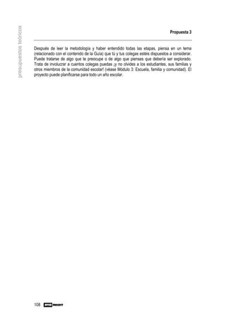presupuestos teóricos

                                                                                                         Propuesta 3


                        Después de leer la metodología y haber entendido todas las etapas, piensa en un tema
                        (relacionado con el contenido de la Guía) que tú y tus colegas estéis dispuestos a considerar.
                        Puede tratarse de algo que te preocupe o de algo que pienses que debería ser explorado.
                        Trata de involucrar a cuentos colegas puedas ¡y no olvides a los estudiantes, sus familias y
                        otros miembros de la comunidad escolar! (véase Módulo 3: Escuela, familia y comunidad). El
                        proyecto puede planificarse para todo un año escolar.




                        108
 