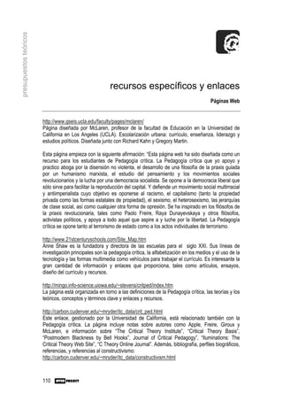 presupuestos teóricos




                                                         recursos específicos y enlaces
                                                                                                            Páginas Web


                        http://www.gseis.ucla.edu/faculty/pages/mclaren/
                        Página diseñada por McLaren, profesor de la facultad de Educación en la Universidad de
                        California en Los Angeles (UCLA). Escolarización urbana: currículo, enseñanza, liderazgo y
                        estudios políticos. Diseñada junto con Richard Kahn y Gregory Martin.

                        Esta página empieza con la siguiente afirmación: “Esta página web ha sido diseñada como un
                        recurso para los estudiantes de Pedagogía crítica. La Pedagogía crítica que yo apoyo y
                        practico aboga por la disensión no violenta, el desarrollo de una filosofía de la praxis guiada
                        por un humanismo marxista, el estudio del pensamiento y los movimientos sociales
                        revolucionarios y la lucha por una democracia socialista. Se opone a la democracia liberal que
                        sólo sirve para facilitar la reproducción del capital. Y defiende un movimiento social multirracial
                        y antiimperialista cuyo objetivo es oponerse al racismo, el capitalismo (tanto la propiedad
                        privada como las formas estatales de propiedad), el sexismo, el heterosexismo, las jerarquías
                        de clase social, así como cualquier otra forma de opresión. Se ha inspirado en los filósofos de
                        la praxis revolucionaria, tales como Paolo Freire, Raya Dunayevskaya y otros filósofos,
                        activistas políticos, y apoya a todo aquel que aspire a y luche por la libertad. La Pedagogía
                        crítica se opone tanto al terrorismo de estado como a los actos individuales de terrorismo.

                        http://www.21stcenturyschools.com/Site_Map.htm
                        Anne Shaw es la fundadora y directora de las escuelas para el siglo XXI. Sus líneas de
                        investigación principales son la pedagogía crítica, la alfabetización en los medios y el uso de la
                        tecnología y las formas multimedia como vehículos para trabajar el currículo. Es interesante la
                        gran cantidad de información y enlaces que proporciona, tales como artículos, ensayos,
                        diseño del currículo y recursos.

                        http://mingo.info-science.uiowa.edu/~stevens/critped/index.htm
                        La página está organizada en torno a las definiciones de la Pedagogía crítica, las teorías y los
                        teóricos, conceptos y términos clave y enlaces y recursos.

                        http://carbon.cudenver.edu/~mryder/itc_data/crit_ped.html
                        Este enlace, gestionado por la Universidad de California, está relacionado también con la
                        Pedagogía crítica. La página incluye notas sobre autores como Apple, Freire, Giroux y
                        McLaren, e información sobre “The Critical Theory Institute”, “Critical Theory Basis”,
                        “Postmodern Blackness by Bell Hooks”, Journal of Critical Pedagogy”, “Iluminations: The
                        Critical Theory Web Site”, “C Theory Online Journal”. Además, bibliografía, perfiles biográficos,
                        referencias, y referencias al constructivismo:
                        http://carbon.cudenver.edu/~mryder/itc_data/constructivism.html



                        110
 