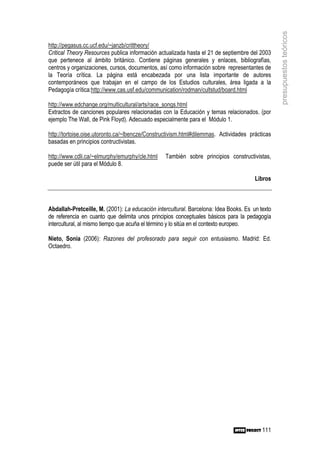 presupuestos teóricos
http://pegasus.cc.ucf.edu/~janzb/crittheory/
Critical Theory Resources publica información actualizada hasta el 21 de septiembre del 2003
que pertenece al ámbito británico. Contiene páginas generales y enlaces, bibliografías,
centros y organizaciones, cursos, documentos, así como información sobre representantes de
la Teoría crítica. La página está encabezada por una lista importante de autores
contemporáneos que trabajan en el campo de los Estudios culturales, área ligada a la
Pedagogía crítica:http://www.cas.usf.edu/communication/rodman/cultstud/board.html

http://www.edchange.org/multicultural/arts/race_songs.html
Extractos de canciones populares relacionadas con la Educación y temas relacionados. (por
ejemplo The Wall, de Pink Floyd). Adecuado especialmente para el Módulo 1.

http://tortoise.oise.utoronto.ca/~lbencze/Constructivism.html#dilemmas. Actividades prácticas
basadas en principios contructivistas.

http://www.cdli.ca/~elmurphy/emurphy/cle.html    También sobre principios constructivistas,
puede ser útil para el Módulo 8.

                                                                                       Libros



Abdallah-Pretceille, M. (2001): La educación intercultural. Barcelona: Idea Books. Es un texto
de referencia en cuanto que delimita unos principios conceptuales básicos para la pedagogía
intercultural, al mismo tiempo que acuña el término y lo sitúa en el contexto europeo.

Nieto, Sonia (2006): Razones del profesorado para seguir con entusiasmo. Madrid: Ed.
Octaedro.




                                                                                          111
 
