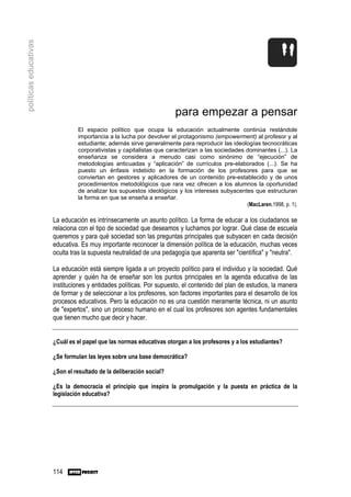 políticas educativas




                                                                      para empezar a pensar
                                El espacio político que ocupa la educación actualmente continúa restándole
                                importancia a la lucha por devolver el protagonismo (empowerment) al profesor y al
                                estudiante; además sirve generalmente para reproducir las ideologías tecnocráticas
                                corporativistas y capitalistas que caracterizan a las sociedades dominantes (...). La
                                enseñanza se considera a menudo casi como sinónimo de “ejecución” de
                                metodologías anticuadas y “aplicación” de currículos pre-elaborados (...). Se ha
                                puesto un énfasis indebido en la formación de los profesores para que se
                                conviertan en gestores y aplicadores de un contenido pre-establecido y de unos
                                procedimientos metodológicos que rara vez ofrecen a los alumnos la oportunidad
                                de analizar los supuestos ideológicos y los intereses subyacentes que estructuran
                                la forma en que se enseña a enseñar.
                                                                                                 (MacLaren,1998, p. 1).

                       La educación es intrínsecamente un asunto político. La forma de educar a los ciudadanos se
                       relaciona con el tipo de sociedad que deseamos y luchamos por lograr. Qué clase de escuela
                       queremos y para qué sociedad son las preguntas principales que subyacen en cada decisión
                       educativa. Es muy importante reconocer la dimensión política de la educación, muchas veces
                       oculta tras la supuesta neutralidad de una pedagogía que aparenta ser "científica" y "neutra".

                       La educación está siempre ligada a un proyecto político para el individuo y la sociedad. Qué
                       aprender y quién ha de enseñar son los puntos principales en la agenda educativa de las
                       instituciones y entidades políticas. Por supuesto, el contenido del plan de estudios, la manera
                       de formar y de seleccionar a los profesores, son factores importantes para el desarrollo de los
                       procesos educativos. Pero la educación no es una cuestión meramente técnica, ni un asunto
                       de "expertos", sino un proceso humano en el cual los profesores son agentes fundamentales
                       que tienen mucho que decir y hacer.


                       ¿Cuál es el papel que las normas educativas otorgan a los profesores y a los estudiantes?

                       ¿Se formulan las leyes sobre una base democrática?

                       ¿Son el resultado de la deliberación social?

                       ¿Es la democracia el principio que inspira la promulgación y la puesta en práctica de la
                       legislación educativa?




                       114
 