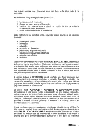 para ordenar nuestras ideas. Volveremos sobre este tema en la última parte de la




                                                                                                    introducción
introducción.

Recomendamos los siguientes pasos para aplicar la Guía:

    1. Leer atentamente la introducción.
    2. Efectuar una lectura general del documento.
    3. Identificar los conceptos clave a discutir en función del tipo de audiencia
       (conocimientos previos, expectativas).
    4. Utilizar los módulos escogidos de forma flexible.

Cada módulo tiene una estructura similar, incluyendo todas o algunas de las siguientes
secciones:

    •   para empezar a pensar
    •   información
    •   actividades
    •   propuestas de colaboración
    •   planificación y adaptación del currículo
    •   recursos específicos y enlaces adicionales
    •   preguntas para reflexionar
    •   referencias.

Cada módulo comienza con una sección titulada PARA EMPEZAR A PENSAR con la que
pretendemos provocar una reflexión en el lector sobre las ideas más importantes a considerar
a continuación. Esta sección puede contener un texto sobre una experiencia personal, una
idea, una cita, etc., que pretende estimular el pensamiento y repasar nuestros presupuestos
más importantes sobre los temas a abordar. Animamos al lector a mejorar esta sección
incluyendo cualquier otra reflexión o experiencia.

El epígrafe dedicado a INFORMACIÓN ha sido diseñado para ofrecer información que
consideramos relevante en torno al tema tratado en el módulo. Desarrolla los contenidos y los
datos que los autores han considerado útiles para discutir conceptos y realizar las actividades
propuestas. Hemos incluido, además, algunas citas (tanto de libros como de páginas web) y
preguntas que inciden en las ideas clave.

La sección titulada ACTIVIDADES y PROPUESTAS DE COLABORACIÓN contiene
actividades que el lector debería realizar en colaboración con otras personas (estudiantes,
profesores, personal del centro). En ellas se propone buscar información adicional, realizar
entrevistas a diversos agentes educativos, utilizar una plataforma virtual o discutir sobre los
conceptos y las ideas principales de cada módulo. La elección de las actividades se ha hecho
pensando en distintas audiencias (profesores en formación o en servicio) y entornos de
aprendizaje (presencial, a distancia).

Una de nuestras mayores preocupaciones es evitar la idea extendida de que la Educación
Intercultural supone añadir algo extraordinario al currículo. Por esta razón el epígrafe dedicado
a PLANIFICAR Y ADAPTAR EL CURRÍCULO propone actividades diseñadas para provocar
en el lector una reflexión sobre las decisiones que se toman diariamente en los colegios y
ofrecerle ideas que le permitan trabajar con el currículo que ya tiene desde una perspectiva




                                                                                               7
 
