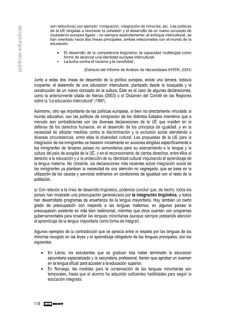 son reductivos) por ejemplo: inmigración, integración de minorías, etc. Las políticas
políticas educativas
                                  de la UE dirigidas a favorecer la cohesión y el desarrollo de un nuevo concepto de
                                  ciudadanía europea ligado - no siempre explícitamente- al enfoque intercultural, se
                                  han orientado hacia dos líneas principales, ambas relacionadas con el mundo de la
                                  educación:

                                      •   El desarrollo de la competencia lingüística, la capacidad multilingüe como
                                          forma de alcanzar una identidad europea intercultural.
                                      •   La lucha contra el racismo y la xenofobia”.

                                                      (Extracto del Informe de Análisis de Necesidades INTER, 2003)

                       Junto a estas dos líneas de desarrollo de la política europea, existe una tercera, todavía
                       incipiente: el desarrollo de una educación intercultural, planteado desde la búsqueda y la
                       construcción de un nuevo concepto de la cultura. Este es el caso de algunas declaraciones,
                       como la anteriormente citada de Atenas (2003) o el Dictamen del Comité de las Regiones
                       sobre la “La educación intercultural” (1997).

                       Asimismo, otro eje importante de las políticas europeas, si bien no directamente vinculado al
                       mundo educativo, son las políticas de inmigración de los distintos Estados miembros que a
                       menudo son contradictorias con las diversas declaraciones de la UE que insisten en la
                       defensa de los derechos humanos, en el desarrollo de los principios de igualdad, y en la
                       necesidad de adoptar medidas contra la discriminación y la exclusión social atendiendo a
                       diversas circunstancias, entre ellas la diversidad cultural. Las propuestas de la UE para la
                       integración de los inmigrantes se basaron inicialmente en acciones dirigidas específicamente a
                       los inmigrantes de terceros países no comunitarios para su acercamiento a la lengua y la
                       cultura del país de acogida de la UE, y en el reconocimiento de ciertos derechos, entre ellos el
                       derecho a la educación y a la protección de su identidad cultural impulsando el aprendizaje de
                       la lengua materna. No obstante, las declaraciones más recientes sobre integración social de
                       los inmigrantes ya plantean la necesidad de una atención no segregada, que se base en la
                       utilización de los cauces y servicios ordinarios en condiciones de igualdad con el resto de la
                       población.

                       a) Con relación a la línea de desarrollo lingüístico, podemos concluir que, de hecho, todos los
                       países han mostrado una preocupación generalizada por la integración lingüística, y todos
                       han desarrollado programas de enseñanza de la lengua mayoritaria. Hay también un cierto
                       grado de preocupación con respecto a las lenguas maternas; en algunos países la
                       preocupación existente es más bien testimonial, mientras que otros cuentan con programas
                       gubernamentales para enseñar las lenguas minoritarias (aunque siempre prestando atención
                       al aprendizaje de la lengua mayoritaria como forma de integrar).

                       Algunos ejemplos de la contradicción que se aprecia entre el respeto por las lenguas de las
                       minorías recogido en las leyes y el aprendizaje obligatorio de las lenguas principales, son los
                       siguientes:

                             •   En Latvia, los estudiantes que se gradúan tras haber terminado la educación
                                 secundaria especializada y la secundaria profesional, tienen que aprobar un examen
                                 en la lengua oficial para acceder a la educación superior.
                             •   En Noruega, las medidas para la conservación de las lenguas minoritarias son
                                 temporales, hasta que el alumno ha adquirido suficientes habilidades para seguir la
                                 educación integrada.




                       118
 