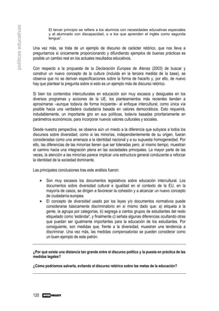 políticas educativas
                                  El tercer principio se refiere a los alumnos con necesidades educativas especiales
                                  y al alumnado con discapacidad, o a los que aprenden el inglés como segunda
                                  lengua”.

                       Una vez más, se trata de un ejemplo de discurso de carácter retórico, que nos lleva a
                       preguntarnos si únicamente proporcionando y difundiendo ejemplos de buenas prácticas es
                       posible un cambio real en los actuales resultados educativos.

                       Con respecto a la propuesta de la Declaración Europea de Atenas (2003) de buscar y
                       construir un nuevo concepto de la cultura (incluida en la tercera medida de la base), se
                       observa que no se derivan especificaciones sobre la forma de hacerlo y, por ello, de nuevo
                       hay que plantear la pregunta sobre si esto es un ejemplo más de discurso retórico.

                       Si bien los contenidos interculturales en educación son muy escasos y desiguales en los
                       diversos programas y acciones de la UE, los planteamientos más recientes tienden a
                       aproximarse –aunque todavía de forma incipiente– al enfoque intercultural, como única vía
                       posible hacia una verdadera ciudadanía basada en valores democráticos. Esto requerirá,
                       indudablemente, un importante giro en sus políticas, todavía basadas prioritariamente en
                       parámetros económicos, para incorporar nuevos valores culturales y sociales.

                       Desde nuestra perspectiva, se observa aún un miedo a la diferencia que subyace a todos los
                       discursos sobre diversidad; como si las minorías, independientemente de su origen, fueran
                       consideradas como una amenaza a la identidad nacional y a su supuesta homogeneidad. Por
                       ello, las diferencias de las minorías tienen que ser toleradas pero, al mismo tiempo, muestran
                       el camino hacia una integración plena en las sociedades principales. La mayor parte de las
                       veces, la atención a las minorías parece implicar una estructura general conducente a reforzar
                       la identidad de la sociedad dominante.

                       Las principales conclusiones tras este análisis fueron:

                             •   Son muy escasos los documentos legislativos sobre educación intercultural. Los
                                 documentos sobre diversidad cultural e igualdad en el contexto de la EU, en la
                                 mayoría de casos, se dirigen a favorecer la cohesión y a alcanzar un nuevo concepto
                                 de ciudadanía europea.
                             •   El concepto de diversidad usado por los leyes y/o documentos normativos puede
                                 considerarse básicamente discriminatorio en sí mismo dado que: a) etiqueta a la
                                 gente, la agrupa por categorías, b) segrega a ciertos grupos de estudiantes del resto
                                 etiquetado como 'estándar', y finalmente c) señala algunas diferencias ocultando otras
                                 que puedan ser igualmente importantes para la educación de los estudiantes. Por
                                 consiguiente, son medidas que, frente a la diversidad, muestran una tendencia a
                                 discriminar. Una vez más, las medidas compensatorias se pueden considerar como
                                 un buen ejemplo de este patrón.


                       ¿Por qué existe una distancia tan grande entre el discurso político y la puesta en práctica de las
                       medidas legales?

                       ¿Cómo podríamos salvarla, evitando el discurso retórico sobre las metas de la educación?




                       120
 