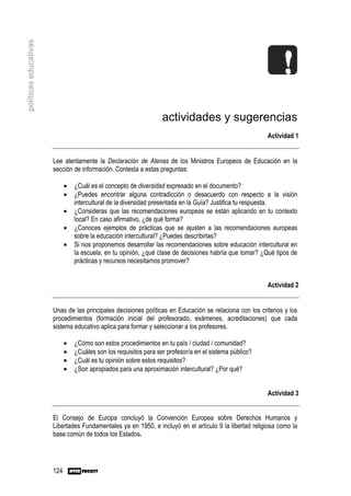 políticas educativas




                                                                   actividades y sugerencias
                                                                                                         Actividad 1


                       Lee atentamente la Declaración de Atenas de los Ministros Europeos de Educación en la
                       sección de información. Contesta a estas preguntas:

                             •   ¿Cuál es el concepto de diversidad expresado en el documento?
                             •   ¿Puedes encontrar alguna contradicción o desacuerdo con respecto a la visión
                                 intercultural de la diversidad presentada en la Guía? Justifica tu respuesta.
                             •   ¿Consideras que las recomendaciones europeas se están aplicando en tu contexto
                                 local? En caso afirmativo, ¿de qué forma?
                             •   ¿Conoces ejemplos de prácticas que se ajusten a las recomendaciones europeas
                                 sobre la educación intercultural? ¿Puedes describirlas?
                             •   Si nos proponemos desarrollar las recomendaciones sobre educación intercultural en
                                 la escuela, en tu opinión, ¿qué clase de decisiones habría que tomar? ¿Qué tipos de
                                 prácticas y recursos necesitamos promover?


                                                                                                         Actividad 2


                       Unas de las principales decisiones políticas en Educación se relaciona con los criterios y los
                       procedimientos (formación inicial del profesorado, exámenes, acreditaciones) que cada
                       sistema educativo aplica para formar y seleccionar a los profesores.

                             •   ¿Cómo son estos procedimientos en tu país / ciudad / comunidad?
                             •   ¿Cuáles son los requisitos para ser profesor/a en el sistema público?
                             •   ¿Cuál es tu opinión sobre estos requisitos?
                             •   ¿Son apropiados para una aproximación intercultural? ¿Por qué?


                                                                                                         Actividad 3


                       El Consejo de Europa concluyó la Convención Europea sobre Derechos Humanos y
                       Libertades Fundamentales ya en 1950, e incluyó en el artículo 9 la libertad religiosa como la
                       base común de todos los Estados.




                       124
 