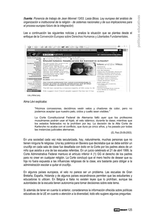 políticas educativas
(fuente: Ponencia de trabajo de Jean Monnet 13/03. Lasia Bloss. Ley europea del análisis de
organización e institucional de la religión - de sistemas nacionales y de sus implicaciones para
el proceso europeo futuro de la integración)

Lee a continuación las siguientes noticias y analiza la situación que se plantea desde el
enfoque de la Convención Europea sobre Derechos Humanos y Libertades Fundamentales.




   Lila y Alma Levy.


Alma Lévi explicaba:

            "Hicimos concesiones, decidimos vestir velos y chadores de color, pero no
            podemos aceptar que nuestro pelo, oídos y cuello sean visibles."

            La Corte Constitucional Federal de Alemania falló ayer que los profesores
            musulmanes podrán usar el hijab, el velo islámico, durante la clase; mientras que
            los estados federados no la prohíben por ley. La decisión de la Alta Corte de
            Karlsruhe no acaba con el conflicto, que dura ya cinco años, y ha pasado por todas
            las instancias judiciales alemanas.
                                                                             (EL País 25-09-2003).

En una sociedad cada vez más secularizada, hay, naturalmente, muchas personas que no
tienen ninguna fe religiosa. Una ley polémica en Baviera que decretaba que se debe exhibir un
crucifijo en cada sala de clase fue desafiada con éxito en la Corte por los padres ateos de un
niño que asistía a una de las escuelas referidas. En un juicio celebrado el 21 de abril 1999, la
Corte Administrativa Federal mantuvo el artículo inferior 4 (1) GG el derecho de los padres
para no creer en cualquier religión. La Corte concluyó que el mero hecho de desear que su
hija no fuera expuesta a las influencias religiosas de la clase, era bastante para obligar a la
administración escolar a quitar el crucifijo.

En algunos países europeos, el velo no parece ser un problema. Las escuelas de Gran
Bretaña, España, Holanda y de algunos países escandinavos permiten que las estudiantes y
educadoras lo utilicen. En Bélgica e Italia no existen leyes que lo prohíban, aunque las
autoridades de la escuela tienen autonomía para tomar decisiones sobre este tema.

Si además de tener en cuenta lo anterior, consideramos la información ofrecida sobre políticas
educativas de la UE en cuanto a atención a la diversidad, todo ello sugiere algunas preguntas:




                                                                                              125
 