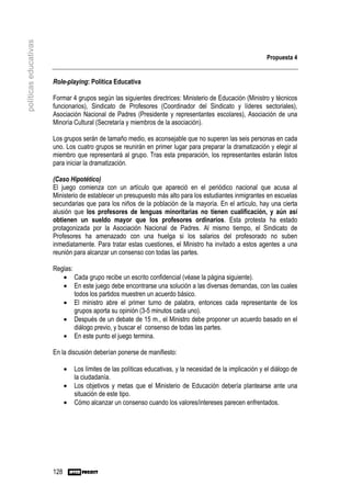 políticas educativas


                                                                                                             Propuesta 4


                       Role-playing: Política Educativa

                       Formar 4 grupos según las siguientes directrices: Ministerio de Educación (Ministro y técnicos
                       funcionarios), Sindicato de Profesores (Coordinador del Sindicato y líderes sectoriales),
                       Asociación Nacional de Padres (Presidente y representantes escolares), Asociación de una
                       Minoría Cultural (Secretaría y miembros de la asociación).

                       Los grupos serán de tamaño medio, es aconsejable que no superen las seis personas en cada
                       uno. Los cuatro grupos se reunirán en primer lugar para preparar la dramatización y elegir al
                       miembro que representará al grupo. Tras esta preparación, los representantes estarán listos
                       para iniciar la dramatización.

                       (Caso Hipotético)
                       El juego comienza con un artículo que apareció en el periódico nacional que acusa al
                       Ministerio de establecer un presupuesto más alto para los estudiantes inmigrantes en escuelas
                       secundarias que para los niños de la población de la mayoría. En el artículo, hay una cierta
                       alusión que los profesores de lenguas minoritarias no tienen cualificación, y aún así
                       obtienen un sueldo mayor que los profesores ordinarios. Esta protesta ha estado
                       protagonizada por la Asociación Nacional de Padres. Al mismo tiempo, el Sindicato de
                       Profesores ha amenazado con una huelga si los salarios del profesorado no suben
                       inmediatamente. Para tratar estas cuestiones, el Ministro ha invitado a estos agentes a una
                       reunión para alcanzar un consenso con todas las partes.

                       Reglas:
                          • Cada grupo recibe un escrito confidencial (véase la página siguiente).
                          • En este juego debe encontrarse una solución a las diversas demandas, con las cuales
                               todos los partidos muestren un acuerdo básico.
                          • El ministro abre el primer turno de palabra, entonces cada representante de los
                               grupos aporta su opinión (3-5 minutos cada uno).
                          • Después de un debate de 15 m., el Ministro debe proponer un acuerdo basado en el
                               diálogo previo, y buscar el consenso de todas las partes.
                          • En este punto el juego termina.

                       En la discusión deberían ponerse de manifiesto:

                             •   Los límites de las políticas educativas, y la necesidad de la implicación y el diálogo de
                                 la ciudadanía.
                             •   Los objetivos y metas que el Ministerio de Educación debería plantearse ante una
                                 situación de este tipo.
                             •   Cómo alcanzar un consenso cuando los valores/intereses parecen enfrentados.




                       128
 