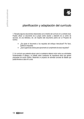políticas educativas




                                      planificación y adaptación del currículo

                       1. Recopila algunos documentos relacionados con el diseño del currículo en tu contexto local.
                       Puedes utilizar un documento de tu propio centro escolar u obtenerlo de un centro de
                       recursos, de una biblioteca, etc. (en España este documento podría ser un Proyecto de
                       Centro)

                               •   ¿Se ajusta el documento a los requisitos del enfoque intercultural? Por favor,
                                   justifica la respuesta.
                               •   ¿Qué sugerencias darías para aproximarlo al cumplimiento de esos requisitos?


                       2. Un currículo que pretenda educar para la ciudadanía debería incluir entre sus actividades
                       fundamentales el diálogo y el debate sobre cuestiones de importancia ética que genere
                       propuestas de acción pública. Desarrolla un proyecto de actividad concreta de debate que
                       pueda llevarse a cabo en tu aula.




                       130
 