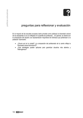 políticas educativas




                                      preguntas para reflexionar y evaluación

                       En la mayoría de las escuelas europeas (tanto privadas como públicas) la diversidad cultural
                       de los estudiantes no se ve reflejada en la plantilla de profesores… En general, se observa en
                       la composición del claustro una representación mayoritaria de individuos que pertenecen a la
                       población “dominante”.

                             •   ¿Ocurre así en tu ciudad? ¿La composición del profesorado de tu centro refleja la
                                 diversidad cultural del entorno?
                             •   ¿Qué estrategias pueden aplicarse para garantizar claustros más abiertos y
                                 heterogéneos?




                       132
 
