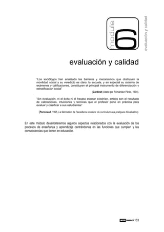 evaluación y calidad
                                        evaluación y calidad

        “Los sociólogos han analizado las barreras y mecanismos que obstruyen la
        movilidad social y su veredicto es claro: la escuela, y en especial su sistema de
        exámenes y calificaciones, constituyen el principal instrumento de diferenciación y
        estratificación social”
                                                     (Cardinet (citado por Fernández Pérez, 1994).

        “Sin evaluación, ni el éxito ni el fracaso escolar existirían, ambos son el resultado
        de valoraciones, intuiciones y técnicas que el profesor pone en práctica para
        evaluar y clasificar a sus estudiantes”

          (Perrenaud, 1995, La fabrication de l'excellence scolaire: du curriculum aux pratiques d'évaluation).


En este módulo desarrollaremos algunos aspectos relacionados con la evaluación de los
procesos de enseñanza y aprendizaje centrándonos en las funciones que cumplen y las
consecuencias que tienen en educación.




                                                                                                          133
 