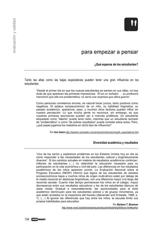 evaluación y calidad




                                                                         para empezar a pensar

                                                                                      ¿Qué esperas de los estudiantes?



                       Tanto las altas como las bajas expectativas pueden tener una gran influencia en los
                       estudiantes:

                               “Desde el primer día en que los nuevas estudiantes se sientan en sus sillas, no hay
                               duda de que aparecen las primeras impresiones. “El es un soñador … su profesora
                               mencionó que ella era problemática; no sería una sorpresa que diera guerra”.

                               Como personas cometemos errores, es natural hacer juicios, tanto positivos como
                               negativos. El estatus socioeconómico de un niño, su habilidad lingüística, su
                               pasado académico, apariencia, peso, y muchos otros factores pueden influir en
                               nuestra percepción. Lo que mucha gente no reconoce, sin embargo, es que
                               nuestras primeras asunciones pueden ser a menudo proféticas. Un estudiante
                               etiquetado como “talento” puede tener éxito, mientras que un estudiante tachado
                               de “problemático” o como “de pobres resultados” puede cometer estos actos. Pero,
                               ¿qué papel jugamos los maestros en dicho tipo de influencia?

                                           Por Ann Gazin http://teacher.scholastic.com/products/instructor/Aug04_expectations.htm


                                                                                    Diversidad académica y resultados


                               “Uno de los serios y explosivos problemas en los Estados Unidos hoy en día es
                               cómo responder a las necesidades de los estudiantes cultural y lingüísticamente
                               diversos”. Si los cambios actuales en materia de resultados académicos continúan,
                               millones de estudiantes (…) no obtendrán la educación necesaria para su
                               participación en la vida económica y civil del país. Las diferencias en los resultados
                               académicos de los niños aparecen pronto. La Evaluación Nacional sobre el
                               Progreso Educativo (NEAP) informó que logros de los estudiantes de estratos
                               socioeconómicos bajos y muchos niños de origen multi-étnico están por debajo de
                               la media nacional en destrezas lingüísticas, con una diferencia mayor a lo largo del
                               recorrido escolar. Cuanto más tiempo permanecen los niños en el colegio, mayor
                               discrepancia entre sus resultados educativos y los de los estudiantes blancos de
                               clase media. Gradual e inexorablemente, las oportunidades para el éxito
                               académico disminuyen para los estudiantes pobres y de grupos minoritarios, ya
                               que están anclados en la trayectoria del fracaso (Alexander and Entwisle, 1988, p.
                               1). (…) Al ignorar las diferencias que hay entre los niños, la escuela limita sus
                               propias habilidades para educarlos.
                                                                                                        Por Barbara T. Bowman
                                                     http://www.ncrel.org/sdrs/areas/issues/educatrs/leadrshp/le0bow.htm#author



                       134
 