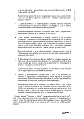 contenidos adecuados y las actividades más relevantes? ¿Qué capítulos del DVD




                                                                                                 introducción
       pueden resultar más útiles?

       Recomendamos comenzar la sesión preguntándoles acerca de sus conocimientos
       previos, sus expectativas sobre la sesión / seminario y cuáles son sus preocupaciones
       respecto a la materia.

   •   La sección de información de cada módulo ofrece contenidos realmente interesantes
       e ideas relevantes para provocar la reflexión. Sin embargo, la Guía no propone
       actividades centradas específicamente en dichos contenidos.

       Recomendamos exponer brevemente los conceptos clave o pedir a los participantes
       que presenten un resumen de los contenidos de esta sección.

   •   ¿Cómo combinar equilibradamente la reflexión individual y las actividades
       cooperativas? Este ha sido un motivo frecuente de consulta de algunos de nuestros
       estudiantes a distancia. Algunos de ellos manifestaban su preferencia por un curso en
       el que no se vieran obligados a realizar trabajo cooperativo. Se mostraban dispuestos
       a leer y escribir, buscar información en internet, pero… consideraban inapropiado
       preguntar a las familias de sus alumnos o realizar cualquier tipo de entrevista.

       Recomendamos insistir en la necesidad de colaborar y dialogar con otros y evitar el
       trabajo exclusivamente individual como forma de aprender desde el punto de vista de
       la educación intercultural.

   •   El Glosario es una herramienta muy útil para clarificar los principales conceptos que
       subyacen al enfoque intercultural en educación. Tras la aplicación inicial de la Guía,
       hemos advertido que solemos manejar unos conocimientos muy estereotipados en
       torno a los conceptos incluidos en el Glosario.

       Recomendamos dedicar actividades específicas a la discusión de estos conceptos.
       Esto no implica utilizar el Glosario a modo de diccionario.

   •   “Recetas” o recomendaciones generales: esta es una de las demandas más
       habituales de algunos de los participantes en los cursos. Algunos de ellos esperan
       recibir fórmulas específicas para manejar la diversidad en el aula o preguntan sobre la
       “mejor manera” de comportarse al trabajar con estudiantes diversos.

       Recomendamos señalar que las recetas no son útiles en absoluto. Cada contexto
       escolar es diferente y precisa de una intervención específica. Proponemos la guía
       INTER como herramienta para desafiar nuestras ideas preconcebidas acerca de la
       diversidad cultural y creemos que cada uno de los participantes en los cursos está
       capacitado para analizar y mejorar la forma en que gestiona la diversidad.

* ¿Utopía o realidad? “Todo esto es utópico”, “no es posible aplicarlo en el mundo real”…
Estos u otros argumentos similares han sido esgrimidos por algunos de los participantes en
nuestros cursos. Una utopía se define como un ideal imposible de llevar a la práctica. Para
nosotros la educación intercultural es una utopía no sólo necesaria, sino también posible y
realizable.




                                                                                            9
 
