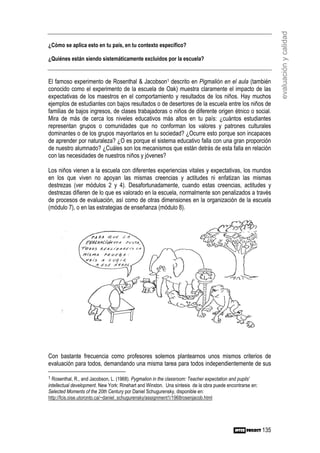 evaluación y calidad
¿Cómo se aplica esto en tu país, en tu contexto específico?

¿Quiénes están siendo sistemáticamente excluidos por la escuela?


El famoso experimento de Rosenthal & Jacobson1 descrito en Pigmalión en el aula (también
conocido como el experimento de la escuela de Oak) muestra claramente el impacto de las
expectativas de los maestros en el comportamiento y resultados de los niños. Hay muchos
ejemplos de estudiantes con bajos resultados o de desertores de la escuela entre los niños de
familias de bajos ingresos, de clases trabajadoras o niños de diferente origen étnico o social.
Mira de más de cerca los niveles educativos más altos en tu país: ¿cuántos estudiantes
representan grupos o comunidades que no conforman los valores y patrones culturales
dominantes o de los grupos mayoritarios en tu sociedad? ¿Ocurre esto porque son incapaces
de aprender por naturaleza? ¿O es porque el sistema educativo falla con una gran proporción
de nuestro alumnado? ¿Cuáles son los mecanismos que están detrás de esta falla en relación
con las necesidades de nuestros niños y jóvenes?

Los niños vienen a la escuela con diferentes experiencias vitales y expectativas, los mundos
en los que viven no apoyan las mismas creencias y actitudes ni enfatizan las mismas
destrezas (ver módulos 2 y 4). Desafortunadamente, cuando estas creencias, actitudes y
destrezas difieren de lo que es valorado en la escuela, normalmente son penalizados a través
de procesos de evaluación, así como de otras dimensiones en la organización de la escuela
(módulo 7), o en las estrategias de enseñanza (módulo 8).




Con bastante frecuencia como profesores solemos plantearnos unos mismos criterios de
evaluación para todos, demandando una misma tarea para todos independientemente de sus

1 Rosenthal, R., and Jacobson, L. (1968). Pygmalion in the classroom: Teacher expectation and pupils'
intellectual development. New York: Rinehart and Winston. Una síntesis de la obra puede encontrarse en:
Selected Moments of the 20th Century por Daniel Schugurensky, disponible en:
http://fcis.oise.utoronto.ca/~daniel_schugurensky/assignment1/1968rosenjacob.html




                                                                                                          135
 
