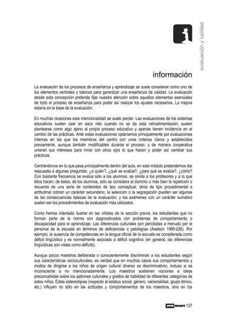 evaluación y calidad
                                                                        información
La evaluación de los procesos de enseñanza y aprendizaje se suele considerar como uno de
los elementos centrales y básicos para garantizar una enseñanza de calidad. La evaluación
desde esta concepción pretende fijar nuestra atención sobre aquellos elementos esenciales
de todo el proceso de enseñanza para poder así realizar los ajustes necesarios. La mejora
estaría en la base de la evaluación.

En muchas ocasiones esta intencionalidad se suele perder. Las evaluaciones de los sistemas
educativos suelen caer en saco roto cuando no se da esta retroalimentación, suelen
plantearse como algo ajeno al propio proceso educativo y apenas tienen incidencia en el
cambio de las prácticas. Ante estas evaluaciones optaríamos principalmente por evaluaciones
internas en las que los miembros del centro con unos criterios claros y establecidos
previamente, aunque también modificables durante el proceso, y de manera cooperativa
unieran sus intereses para mirar con otros ojos lo que hacen y poder así cambiar sus
prácticas.

Centrándonos en lo que pasa principalmente dentro del aula, en este módulo pretendemos dar
respuesta a algunas preguntas: ¿a quién?, ¿qué se evalúa?, ¿para qué se evalúa?, ¿cómo?
Con bastante frecuencia se evalúa sólo a los alumnos, se olvida a los profesores y a lo que
ellos hacen; de éstos, de los alumnos, sólo se considera el dominio o más bien la repetición o
recuerdo de una serie de contenidos de tipo conceptual, otros de tipo procedimental o
actitudinal cobran un carácter secundario; la selección o la segregación pueden ser algunas
de las consecuencias básicas de la evaluación; y los exámenes con un carácter sumativo
suelen ser los procedimientos de evaluación más utilizados.

Como hemos intentado ilustrar en las viñetas de la sección previa, los estudiantes que no
forman parte de la norma son diagnosticados con problemas de comportamiento o
discapacidad para el aprendizaje. Las diferencias culturales son percibidas a menudo por el
personal de la escuela en términos de deficiencias o patologías (Axelson 1999:226). Por
ejemplo, la ausencia de competencias en la lengua oficial de la escuela es considerada como
déficit lingüístico y es normalmente asociado a déficit cognitivo (en general, las diferencias
lingüísticas son vistas como déficits).

Aunque pocos maestros deliberada o conscientemente discriminan a los estudiantes según
sus características socioculturales, es verdad que en muchos casos sus comportamientos y
modos de dirigirse a los niños de origen cultural diverso es discriminatorio, incluso si es
inconsciente o no intencionadamente. Los maestros sostienen nociones e ideas
preconcebidas sobre los patrones culturales y grados de habilidad de diferentes categorías de
estos niños. Estas estereotipias (respecto al estatus social, género, nacionalidad, grupo étnico,
etc.) influyen no sólo en las actitudes y comportamientos de los maestros, sino en los



                                                                                             137
 