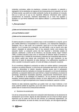 contenidos curriculares, estilos de enseñanza y procesos de evaluación. La selección y
evaluación y calidad

                       segregación de los estudiantes son algunas de las consecuencias de la evaluación, así como
                       el fracaso escolar, que podría ser evitado cambiando muchas de las prácticas en la escuela.
                       Esta es la razón por la que es tan importante reflexionar críticamente sobre nuestros
                       procedimientos de evaluación, intentando desarrollarlos de un modo más equitativo y
                       ajustados a lo que hemos establecido como objetivos (Módulo 1) y presupuestos (Módulo 4)
                       educativos.

                       1. ¿Para qué evaluar?


                       ¿Cuáles son las funciones de la evaluación?

                       ¿Con qué finalidad se evalúa?

                       ¿Cuáles son las consecuencias que tiene?


                       El sistema educativo se inserta en un sistema mayor, el de la sociedad en su conjunto, que en
                       gran medida determina la funcionalidad de la evaluación y sus implicaciones ideológicas y
                       axiológicas. Hay un “lado oculto” de la evaluación, aquél que no se hace explícito en los
                       objetivos ni en el proceso de la evaluación, que está latente o que se asume como algo
                       natural y despojado de valoraciones. Pero no hay valoración neutral, como tampoco hay
                       educación neutral. La evaluación parece más bien responder a demandas sociales de
                       selección, clasificación y control de los individuos y las escuelas mismas. Según Tomlison
                       (1994), el sistema educativo actúa como un mecanismo de selección desde el momento en
                       que establece el tipo y cantidad de conocimientos y destrezas que el estudiante debe dominar.
                       Los criterios usados para evaluar este conocimiento son de gran importancia, ya que
                       determinan el grado de adquisición de estas destrezas y las cualificaciones requeridas en
                       orden a acceder a la educación superior, el mundo del trabajo y la educación vocacional.

                       Si en la enseñanza obligatoria la evaluación se realiza con carácter selectivo y jerarquizador
                       constituye una práctica antisocial. La única forma de contrarrestar esta función, así como la de
                       control, es democratizar la relación educativa, abriendo cauces para la participación
                       comprometida de todos los implicados en el proceso de evaluación y en la toma de decisiones
                       pertinentes. La evaluación debería servir para informar y mejorar la enseñanza y el proceso de
                       aprendizaje, identificando necesidades específicas, proporcionando retroinformación acerca
                       de la efectividad de las estrategias de enseñanza y de los procesos de aprendizaje y
                       resultados, haciendo ajustes necesarios a tiempo, en suma, debería servir con fines positivos
                       y constructivos, en lugar de simplemente como muestra de acreditación, selección o control.

                       Además de estas decisiones específicas que pueden tener una mayor incidencia a nivel
                       social, podemos señalar las siguientes, que se dan sobre de manera más concreta pero que
                       pueden estar en la base de las consecuencias anteriores:

                             a) Decisiones de escolarización

                       Una de las consecuencias más claras de la evaluación está relacionada con las decisiones de
                       escolarización que se toman. Algunas de estas decisiones van en la línea de ofrecer apoyos
                       específicos que se suelen dar fuera del aula ordinaria, por profesorado especializado. Las
                       aulas de compensatoria, las aulas de enlace, las aula de apoyo, son sólo algunos ejemplos.


                       138
 