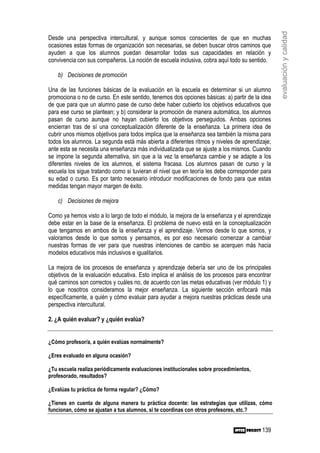 evaluación y calidad
Desde una perspectiva intercultural, y aunque somos conscientes de que en muchas
ocasiones estas formas de organización son necesarias, se deben buscar otros caminos que
ayuden a que los alumnos puedan desarrollar todas sus capacidades en relación y
convivencia con sus compañeros. La noción de escuela inclusiva, cobra aquí todo su sentido.

    b) Decisiones de promoción

Una de las funciones básicas de la evaluación en la escuela es determinar si un alumno
promociona o no de curso. En este sentido, tenemos dos opciones básicas: a) partir de la idea
de que para que un alumno pase de curso debe haber cubierto los objetivos educativos que
para ese curso se plantean; y b) considerar la promoción de manera automática, los alumnos
pasan de curso aunque no hayan cubierto los objetivos perseguidos. Ambas opciones
encierran tras de sí una conceptualización diferente de la enseñanza. La primera idea de
cubrir unos mismos objetivos para todos implica que la enseñanza sea también la misma para
todos los alumnos. La segunda está más abierta a diferentes ritmos y niveles de aprendizaje;
ante esta se necesita una enseñanza más individualizada que se ajuste a los mismos. Cuando
se impone la segunda alternativa, sin que a la vez la enseñanza cambie y se adapte a los
diferentes niveles de los alumnos, el sistema fracasa. Los alumnos pasan de curso y la
escuela los sigue tratando como si tuvieran el nivel que en teoría les debe corresponder para
su edad o curso. Es por tanto necesario introducir modificaciones de fondo para que estas
medidas tengan mayor margen de éxito.

    c) Decisiones de mejora

Como ya hemos visto a lo largo de todo el módulo, la mejora de la enseñanza y el aprendizaje
debe estar en la base de la enseñanza. El problema de nuevo está en la conceptualización
que tengamos en ambos de la enseñanza y el aprendizaje. Vemos desde lo que somos, y
valoramos desde lo que somos y pensamos, es por eso necesario comenzar a cambiar
nuestras formas de ver para que nuestras intenciones de cambio se acerquen más hacia
modelos educativos más inclusivos e igualitarios.

La mejora de los procesos de enseñanza y aprendizaje debería ser uno de los principales
objetivos de la evaluación educativa. Esto implica el análisis de los procesos para encontrar
qué caminos son correctos y cuáles no, de acuerdo con las metas educativas (ver módulo 1) y
lo que nosotros consideramos la mejor enseñanza. La siguiente sección enfocará más
específicamente, a quién y cómo evaluar para ayudar a mejora nuestras prácticas desde una
perspectiva intercultural.

2. ¿A quién evaluar? y ¿quién evalúa?


¿Cómo profesor/a, a quién evalúas normalmente?

¿Eres evaluado en alguna ocasión?

¿Tu escuela realiza periódicamente evaluaciones institucionales sobre procedimientos,
profesorado, resultados?

¿Evalúas tu práctica de forma regular? ¿Cómo?

¿Tienes en cuenta de alguna manera tu práctica docente: las estrategias que utilizas, cómo
funcionan, cómo se ajustan a tus alumnos, si te coordinas con otros profesores, etc.?


                                                                                         139
 