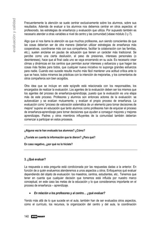 evaluación y calidad

                       Frecuentemente la atención se suele centrar exclusivamente sobre los alumnos, sobre sus
                       resultados. Además de evaluar a los alumnos nos debemos centrar en otros aspectos: el
                       profesorado, las estrategias de enseñanza y evaluación que utiliza. Por supuesto también es
                       necesario atender a otras variables a nivel de centro y las comunidad (véase módulo 3 y 7).

                       Algo que sí nos llama la atención es que muchos profesores, aun siendo conscientes de que
                       las cosas deberían ser de otra manera (deberían utilizar estrategias de enseñanza más
                       cooperativas, coordinarse más con sus compañeros, facilitar la colaboración con las familias,
                       etc.), suelen anclarse en pautas de actuación que tienen un carácter más tradicional. Se
                       percibe como una cierta desilusión, el peso de presiones, intereses personales (o
                       desintereses), hace que al final cada uno se vaya encerrando en su aula. Es necesario crear
                       climas y dinámicas en los centros que permitan aunar intereses y esfuerzos y que hagan las
                       cosas más fáciles para todos, que cualquier nueva iniciativa no suponga grandes esfuerzos
                       para nadie. Cuando eso sucede resulta mucho más fácil mantener una actitud crítica ante lo
                       que se hace, todos miramos las prácticas con la intención de mejorarlas, y los comentarios de
                       otros compañeros son bien acogidos.

                       Otra idea que se incluye en este epígrafe está relacionada con los responsables, los
                       encargados de realizar la evaluación. Los agentes de la evaluación deben ser los mismos que
                       los agentes del proceso de enseñanza-aprendizaje, puesto que la evaluación es una etapa
                       más de este proceso. Profesores y alumnos son entonces actores de la evaluación: se
                       autoevalúan y se evalúan mutuamente, y evalúan el propio proceso de enseñanza. La
                       evaluación como “proceso de valoración sistemática de un elemento para tomar decisiones de
                       mejora” supone en educación que tanto alumnos como profesores han de enjuiciar el proceso
                       de enseñanza-aprendizaje para tomar decisiones que ayuden a conseguir mayores y mejores
                       aprendizajes. Padres y otros miembros influyentes de la comunidad también deberían
                       comenzar a participar en estos procesos.


                       ¿Alguna vez te han evaluado tus alumnos? ¿Cómo?

                       ¿Tuviste en cuenta la información que te dieron? ¿Para qué?

                       En caso negativo, ¿por qué no lo hiciste?




                       3. ¿Qué evaluar?

                       La respuesta a esta pregunta está condicionada por las respuestas dadas a la anterior. En
                       función de a quién evaluemos atenderemos a unos aspectos u otros. Enfoquemos qué evaluar
                       dependiendo del objeto de evaluación: los maestros, centros, estudiantes, etc.. Tenemos que
                       tener en cuenta que cualquier decisión que tomemos está influida por nuestro marco
                       conceptual, en este caso las metas de la educación y lo que consideramos importante en el
                       proceso de enseñanza – aprendizaje.

                             •   En relación a los profesores y al centro… ¿qué evaluar?

                       Yendo más allá de lo que sucede en el aula, también han de ser evaluados otros aspectos,
                       como el currículo, los recursos, la organización del centro y del aula, la coordinación


                       140
 