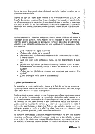 evaluación y calidad
Buscar las formas de conseguir este equilibrio será uno de los objetivos formativos que nos
planteamos en este módulo.

Informes de logro tal y como están definidos en los Curricula Nacionales (p.e., en Gran
Bretaña, España, etc.) o cualquier lista de control usada en la evaluación de los estudiantes
no reflejan necesariamente los caminos de aprendizaje individual de los niños, ni los procesos
que conducen a ello. No nos dan una imagen completa de los procesos elaborados por los
estudiantes en la elaboración de la información. Lo mismo pasa en relación a los estándares y
tests.

                                                                                    Actividad 1

Realiza una entrevista a profesores en ejercicio y procura conocer cuáles son los criterios de
evaluación que se plantean. Intenta hacerles ver la necesidad de tener en cuenta los
diferentes objetivos educativos que perseguimos (contenido conceptual, procedimientos y
actitudes), y que todos ellos deberían tener un peso equilibrado en las evaluaciones finales
que realizamos.

    •   ¿Qué consideras como logros educativos?
    •   ¿Cuáles son los criterios que se plantean?
    •   ¿Tienes en cuenta los diferentes contenidos (actitudes, procedimientos y conceptos) a
        la hora de evaluar?
    •   ¿Qué peso tienen en las calificaciones finales, a la hora de promocionar de curso,
        etc.?
    •   ¿Aprobarías a algún alumno que tiene un buen comportamiento, muestra actitudes y
        comportamientos colaborativos pero que no domina los contenidos de la materia en
        cuestión?
    •   ¿Cuáles son las dificultades o presiones que encuentras para conseguir dicho
        equilibrio?
    •   ¿Cómo lo consigues (en los casos en los que sea así)?


4. ¿Cómo y cuándo evaluar?

La evaluación se puede realizar antes, durante y al final del proceso de enseñanza y
aprendizaje. Desde un enfoque intercultural los tres momentos resultan esenciales, aunque
sobre todo le daríamos prioridad a los dos primeros.

Evaluar antes de comenzar cualquier proceso de enseñanza resulta necesario para conocer el
punto de partida. La construcción de aprendizajes significativos debe basarse en un
conocimiento inicial de lo que nuestros alumnos saben y saben hacer, y sobre todo en la toma
de conciencia por parte de los alumnos de esos conocimientos previos. Esta evaluación se
puede realizar de muy diferentes maneras, y no sólo tiene porque realizarse por medio de
instrumentos estandarizados de diagnóstico. Métodos más cualitativos que se basen en el
dialogo, en la puesta en común, en la reflexión y valoración de esos conocimientos por parte
de todos, profesores y alumnos, pueden ser una buena alternativa.

La evaluación continua cobra un carácter principalmente formativo, y sí sirve para relacionar
claramente enseñanza y evaluación. Conceptos e ideas como el de mediación, el profesor
como facilitador, las tutorías entre iguales o diferentes, sirven para ir supervisando el proceso
de enseñanza a la vez que se va produciendo una continua retroalimentación que ayuda a


                                                                                             143
 
