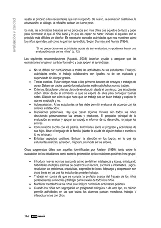 ajustar el proceso a las necesidades que van surgiendo. De nuevo, la evaluación cualitativa, la
evaluación y calidad

                       observación, el diálogo, la reflexión, cobran un fuerte peso.

                       Es más, las actividades basadas en los procesos son más útiles que aquellos de lápiz y papel
                       para demostrar lo que el niño sabe y lo que es capaz de hacer, incluso si aquéllas son al
                       principio más difíciles de diseñar. Es necesario concebir actividades que nos muestren cómo
                       los niños aprenden, así como lo que han aprendido. Según Sturman and Francis (1994):

                                  “Si no proporcionamos actividades aptas de ser evaluadas, no podemos hacer una
                                  evaluación justa de los niños” (p. 72)

                       Las siguientes recomendaciones (Aguado, 2003) deberían ayudar a asegurar que las
                       evaluaciones tengan un carácter formativo y que apoyen el aprendizaje:

                             •   No se deben dar puntuaciones a todas las actividades de los estudiantes. Ensayos,
                                 actividades orales, el trabajo colaborativo con iguales ha de ser evaluado y
                                 supervisado sin otorgar grados.
                             •   Tareas escritas. Evitar otorgar notas a los primeros bocetos de ensayos o trabajos de
                                 curso. Deben ser dados cuando los estudiantes estén satisfechos con su trabajo.
                             •   Criterios. Establecer criterios claros de evaluación desde el comienzo. Los estudiantes
                                 deben saber desde el comienzo lo que se espera de ellos para conseguir buenas
                                 notas. Discutir con ellos lo que hace que un trabajo sea un buen trabajo y explicar lo
                                 que es aceptable y no.
                             •   Autoevaluación. A los estudiantes se les debe permitir evaluarse de acuerdo con los
                                 criterios establecidos.
                             •   Discusiones personales. Hay que pasar algunos minutos con todos los niños
                                 discutiendo personalmente las tareas y productos. El propósito principal de la
                                 evaluación es evaluar y apoyar su trabajo e informar de su desarrollo, no juzgar los
                                 errores.
                             •   Comunicación escrita con los padres. Informarles sobre el progreso y actividades de
                                 sus hijos. Usar el lenguaje de la familia (captar la ayuda de alguien hable o escriba si
                                 tú no lo haces).
                             •   Enfatizar aspectos positivos. Enfocar la atención en los logros, en lo que los
                                 estudiantes realizan, aprenden, mejoran, sin incidir en los errores.

                       Otras sugerencias útiles son aquellas identificadas por Axelson (1999), tanto sobre la
                       evaluación de los estudiantes como sobre la promoción de las relaciones positivas intra-grupo:

                             •   Introducir nuevas normas acerca de cómo se definen inteligencia y logros, enfatizando
                                 habilidades múltiples además de destrezas en lectura, escritura e informática. Lógica,
                                 resolución de problemas, creatividad, expresión de ideas, liderazgo y cooperación son
                                 otras áreas en las que los estudiantes pueden trabajar.
                             •   Trabajar en contra de que se cumpla la profecía acerca del fracaso de los niños
                                 pertenecientes a minorías y trabajar para el éxito de todos los niños.
                             •   Mantener mezclados a los niños en el mayor número de actividades posibles.
                             •   Cuando los niños son segregados en programas bilingües o de otro tipo, es preciso
                                 permitir actividades en las que todos los alumnos puedan mezclarse, trabajar o
                                 interactuar unos con otros.




                       144
 