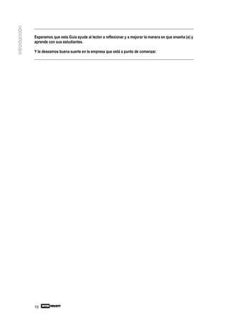 introducción


               Esperamos que esta Guía ayude al lector a reflexionar y a mejorar la manera en que enseña (a) y
               aprende con sus estudiantes.

               Y le deseamos buena suerte en la empresa que está a punto de comenzar.




               10
 