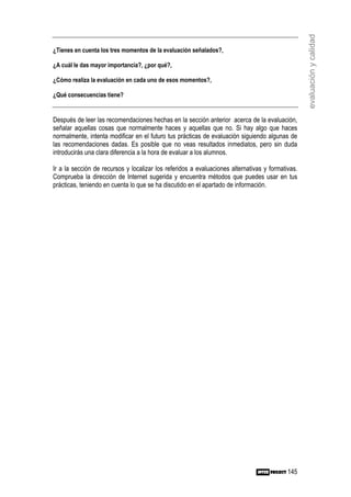 evaluación y calidad
¿Tienes en cuenta los tres momentos de la evaluación señalados?,

¿A cuál le das mayor importancia?, ¿por qué?,

¿Cómo realiza la evaluación en cada uno de esos momentos?,

¿Qué consecuencias tiene?


Después de leer las recomendaciones hechas en la sección anterior acerca de la evaluación,
señalar aquellas cosas que normalmente haces y aquellas que no. Si hay algo que haces
normalmente, intenta modificar en el futuro tus prácticas de evaluación siguiendo algunas de
las recomendaciones dadas. Es posible que no veas resultados inmediatos, pero sin duda
introducirás una clara diferencia a la hora de evaluar a los alumnos.

Ir a la sección de recursos y localizar los referidos a evaluaciones alternativas y formativas.
Comprueba la dirección de Internet sugerida y encuentra métodos que puedes usar en tus
prácticas, teniendo en cuenta lo que se ha discutido en el apartado de información.




                                                                                           145
 