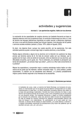evaluación y calidad




                                                                 actividades y sugerencias
                                                    Actvidad 2.- Las apariencias engañan, habla con tus alumnos


                       La evaluación de las capacidades de nuestros alumnos con bastante frecuencia se basa en
                       aspectos externos como son la apariencia física, la conducta al relacionarse con otros, el nivel
                       de dominio del lenguaje (deficiencias lingüísticas se suelen asociar a diferencias cognitivas)
                       así como a una serie de factores sociales que incluyen ingresos, nivel educativo de los padres
                       o servicios sociales recibidos (Jackson y Cosca, 1974; citado en Aguado, 2003).

                       Es decir, nos dejamos llevar, aunque nos cueste asumirlo, por las apariencias. Con esta
                       actividad queremos ayudar a conocer algo mejor a nuestros alumnos y a sus familias.

                       Realiza alguna entrevista a alguno de tus alumnos con la intención de cuestionar las ideas
                       previas que tenemos acerca de él. Se trata de conocer cuáles son sus intereses, qué le
                       gustaría ser de mayor, cómo se siente en la escuela, cómo se relaciona con sus alumnos, qué
                       dificultades encuentra, qué le gusta, etc. Tras la entrevista ¿ha cambiado la percepción que
                       tenías del estudiante?, ¿le conoces mejor que antes?, ¿cómo va a influir este conocimiento en
                       tu práctica?

                       Mejorar las expectativas y comprender mejor a nuestros estudiantes implica hablar con ellos
                       acerca de las cosas que les interesan, intentar conocerles mejor. Tú, como profesor, puedes
                       sorprenderte. Tu relación con los estudiantes será diferente, y tu práctica probablemente
                       mejore cuando intentes responder a los intereses de los estudiantes.



                                                                                Actividad 3.- Decisiones que marcan


                                A mediados de curso, José, un alumno de Santo Domingo, se incorpora al curso.
                                Tiene un nivel escolar que no se ajusta al que le debería corresponder por su edad.
                                Prácticamente no sabe leer y no tiene adquiridos conceptos básicos que están en
                                la base del aprendizaje matemático. Durante las horas ordinarias de clase a este
                                alumno se le sienta al fondo de la misma, junto a otra compañera que se encuentra
                                en una situación similar. Con bastante frecuencia, y según un horario establecido
                                por el claustro de profesores, estos dos alumnos salen al aula de compensatoria.
                                En ella se trabaja de manera individual los objetivos instrumentales básicos del
                                área de lengua y de matemáticas. Su participación en el aula suele ser muy
                                reducida, su tiempo útil de trabajo en clase también, y lo suele dedicar a colorear o
                                a realizar actividades mecánicas de lectoescritura (hoy tocan las palabras que se
                                escriben con pra-, pre-, pri-, pro- pru-).




                       146
 