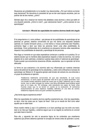 evaluación y calidad
Situaciones así probablemente no te resulten muy desconocidas. ¿Por qué motivos se toman
esas decisiones? No discutimos la necesidad de que se den esos apoyos escolares, pero se
podrían dar de otra manera, ¿cómo?.

Siéntate algún día a observar de manera más detallada a esos alumnos u otros que estén en
una situación parecida. ¿Cómo lo viven?, ¿qué valoraciones hacen?, ¿cómo avanzan en sus
aprendizajes?


           Actividad 4.- Mirando las capacidades de nuestros alumnos desde otro ángulo




Si te preguntamos a ti, como profesor, qué piensas de las posibilidades de aprendizaje de las
personas en general, estamos convencidos de que nos darías una respuesta bastante
optimista. En nuestra formación previa, y a nivel teórico e incluso podríamos decir filosófico,
podríamos llegar a decir que todos las personas tienen unas altas posibilidades de
aprendizaje. Como profesionales de la enseñanza se presupone tenemos altas expectativas
respecto a las posibilidades de desarrollo y aprendizaje de las personas.

Pero llega un momento en que estas expectativas comienzan a cambiar en la práctica. En un
sistema escolar que no mantiene altas expectativas respecto a todos los alumnos, nos vamos
alejando de la visión optimista y olvidamos nuestras ideas sobre el “potencial de aprendizaje”.
Puede suceder que encontremos situaciones difíciles, estudiantes que no aprenden de forma
adecuada.

La forma en que evaluamos a los alumnos está muy influenciada por nuestras creencias
acerca del potencial de aprendizaje de los estudiantes, y sobre cómo enfocamos el proceso de
aprendizaje (ver Módulo 4). El siguiente ejemplo está tomado del extracto de una entrevista a
un grupo de profesores en ejercicio:
         “Estábamos totalmente convencidos de que ese estudiante, al cual nunca
         olvidaremos, no sería capaz de aprender más de lo que ya había aprendido. Con
         una simple mirada sabíamos todas las cosas que no sabe. Sabemos que no sabe
         sumar, que no sabe conjugar los verbos, que tiene dificultades para localizar aquel
         país en el mapa, etc. Sin embargo, este estudiante era capaz de hacer otras
         muchas cosas que no se tenían en cuenta en la evaluación. Al centrarnos
         exclusivamente en esos objetivos medibles definidos en una lista de control,
         estábamos dejando fuera una gran cantidad de potencial”.

¿Has tenido alguna experiencia similar?

Mirar las capacidades de nuestros alumnos significa exactamente eso, mirar las capacidades,
es decir, mirar las cosas que es “capaz de hacer”. Esto ya no resulta tan fácil como saber
aquello que no sabe hacer.

Ahora nuestro interés (y aquí sí le pediremos a un buen psicólogo que nos eche una mano,
este no es más que Vygotsky, y estamos seguro que no se negará) es centrarnos en conocer
qué sabe hacer el alumno.

Para ello, y siguiendo tan sólo la secuencia lógica de los contenidos que enseñamos
(sabemos que primero debemos aprender el concepto de número antes de aprender a sumar,



                                                                                           147
 