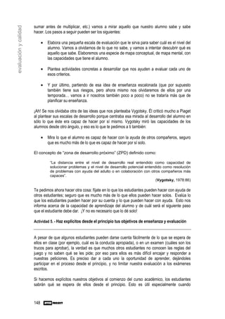sumar antes de multiplicar, etc.) vamos a mirar aquello que nuestro alumno sabe y sabe
evaluación y calidad

                       hacer. Los pasos a seguir pueden ser los siguientes:

                             •   Elabora una pequeña escala de evaluación que le sirva para saber cuál es el nivel del
                                 alumno. Vamos a olvidarnos de lo que no sabe, y vamos a intentar descubrir qué es
                                 aquello que sabe. Elaboremos una especie de mapa conceptual, de mapa mental, con
                                 las capacidades que tiene el alumno.

                             •   Plantea actividades concretas a desarrollar que nos ayuden a evaluar cada uno de
                                 esos criterios.

                             •   Y por último, partiendo de esa idea de enseñanza escalonada (que por supuesto
                                 también tiene sus riesgos, pero ahora mismo nos olvidaremos de ellos por una
                                 temporada… vamos a ir nosotros también poco a poco) no se trataría más que de
                                 planificar su enseñanza.

                       ¡Ah! Se nos olvidaba otra de las ideas que nos planteaba Vygotsky. Él criticó mucho a Piaget
                       al plantear sus escalas de desarrollo porque centraba esa mirada al desarrollo del alumno en
                       sólo lo que éste era capaz de hacer por sí mismo. Vygotsky miró las capacidades de los
                       alumnos desde otro ángulo, y eso es lo que te pedimos a ti también:

                             •   Mira lo que el alumno es capaz de hacer con la ayuda de otros compañeros, seguro
                                 que es mucho más de lo que es capaz de hacer por sí solo.

                       El concepto de “zona de desarrollo próximo” (ZPD) definido como:

                                  “La distancia entre el nivel de desarrollo real entendido como capacidad de
                                  solucionar problemas y el nivel de desarrollo potencial entendido como resolución
                                  de problemas con ayuda del adulto o en colaboración con otros compañeros más
                                  capaces”.
                                                                                                (Vygotsky, 1978:86)

                       Te pedimos ahora hacer otra cosa: fíjate en lo que los estudiantes pueden hacer con ayuda de
                       otros estudiantes; seguro que es mucho más de lo que ellos pueden hacer solos. Evalúa lo
                       que los estudiantes pueden hacer por su cuenta y lo que pueden hacer con ayuda. Esto nos
                       informa acerca de la capacidad de aprendizaje del alumno y de cuál será el siguiente paso
                       que el estudiante debe dar. ¡Y no es necesario que lo dé solo!

                       Actividad 5. - Haz explícitos desde el principio tus objetivos de enseñanza y evaluación


                       A pesar de que algunos estudiantes pueden darse cuenta fácilmente de lo que se espera de
                       ellos en clase (por ejemplo, cuál es la conducta apropiada), o en un examen (cuáles son los
                       trucos para aprobar), la verdad es que muchos otros estudiantes no conocen las reglas del
                       juego y no saben qué se les pide; por eso para ellos es más difícil encajar y responder a
                       nuestras peticiones. Es preciso dar a cada uno la oportunidad de aprender, dejándoles
                       participar en el proceso desde el principio, y no limitar nuestra evaluación a los exámenes
                       escritos.

                       Si hacemos explícitos nuestros objetivos al comienzo del curso académico, los estudiantes
                       sabrán qué se espera de ellos desde el principio. Esto es útil especialmente cuando



                       148
 
