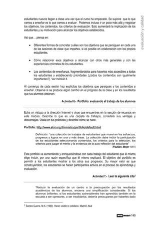 evaluación y calidad
estudiantes nuevos llegan a clase una vez que el curso ha empezado. Se supone que lo que
vamos a enseñar es lo que vamos a evaluar. Podemos incluso ir un poco más allá y negociar
los objetivos, los contenidos, los criterios de evaluación. Esto aumentará la implicación de los
estudiantes y su motivación para alcanzar los objetivos establecidos.

Así que… piensa en:

       •    Diferentes formas de concretar cuáles son los objetivos que se persiguen en cada una
            de las sesiones de clase que impartes, si es posible en colaboración con los propios
            estudiantes.

       •    Cómo relacionar esos objetivos a alcanzar con otros más generales y con las
            experiencias concretas de los estudiantes.

       •    Los contenidos de enseñanza, fragmentándolos para hacerlos más accesibles a todos
            los estudiantes y estableciendo prioridades (¿todos los contenidos son igualmente
            importantes?). Ver módulo 8.

Al comienzo de cada sesión haz explícitos los objetivos que persigues y los contenidos a
enseñar. Observa si se produce algún cambio en el progreso de la clase y en los resultados
que tus alumnos obtienen.

                                        Actividad 6.- Portfolio: evaluando el trabajo de los alumnos


Echa un vistazo a la dirección Internet y otras que encuentres en la sección de recursos en
este módulo. Describe lo que es una carpeta de trabajos, considera sus ventajas y
desventajas. Úsala en tus prácticas y describe cómo se hace.

Portfolio: http://www.etni.org.il/ministry/portfolio/default.html

             Definición: “una colección de trabajos de estudiantes que muestran los esfuerzos,
             progresos y logros en una o más áreas. La colección debe incluir la participación
             de los estudiantes seleccionando contenidos, los criterios para la selección, los
             criterios para juzgar el mérito y la evidencia de la auto reflexión del estudiante”
                                                                                  (Paulson, Meyer 1991)

Este portfolio va aumentando y enriqueciéndose con cada trabajo del estudiante que él mismo
elige incluir, por una razón específica que él mismo explicará. El objetivo del portfolio es
permitir a los estudiantes mostrar a los otros sus progresos. Su mayor valor es que
construyéndolo, los estudiantes se hacen participantes activos en el proceso de aprendizaje y
evaluación.

                                                                           Actividad 7.- Leer la siguiente cita3


             “Reducir la evaluación de un centro a la preocupación por los resultados
             académicos de los alumnos, encierra una simplificación considerable. Si los
             alumnos brillantes, si los estudiantes sobresalientes han aprendido también en la
             escuela a ser opresores, a ser insolidarios, debería preocuparse por haberles dado


3   Santos Guerra, M.A. (1990). Hacer visible lo cotidiano. Madrid: Akal


                                                                                                            149
 