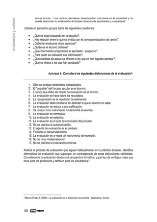 tantas armas... Los centros escolares desempeñan una tarea en la sociedad y no
evaluación y calidad
                                     puede reducirse su evaluación al simple cómputo de aprobados y suspensos”

                       Debate en pequeños grupos sobre las siguientes cuestiones:

                              •     ¿Qué se está evaluando en la escuela?,
                              •     ¿Hay relación entre lo que se evalúa con el proyecto educativo de centro?,
                              •     ¿Deberían evaluarse otras aspectos?
                              •     ¿Quién es el alumno brillante?
                              •     ¿Qué información proporciona el aprobado - suspenso?,
                              •     ¿Para quién es relevante esa información?,
                              •     ¿Qué medidas de apoyo se ofrecen a los que no han logrado aprobar?,
                              •     ¿Qué se ofrece a los que han aprobado?


                                                  Actividad 8.- Considera las siguientes disfunciones de la evaluación4:


                              1.    Sólo se evalúan contenidos conceptuales.
                              2.    El “culpable” del fracaso escolar es el alumno.
                              3.    El único que debe ser objeto de evaluación es el alumno.
                              4.    La evaluación se hace sobre los resultados.
                              5.    La recuperación es la repetición de exámenes.
                              6.    La evaluación debe centrarse en detectar lo que el alumno no sabe.
                              7.    La evaluación se reduce a una calificación.
                              8.    Se utiliza como instrumento fundamental el examen.
                              9.    La evaluación es normativa.
                              10.   La evaluación es selectiva.
                              11.   La evaluación es el acto de conclusión del proceso.
                              12.   No se practica la autoevaluación.
                              13.   El agente de evaluación es el profesor.
                              14.   Fomenta el conservadurismo.
                              15.   La evaluación es a veces un instrumento de represión.
                              16.   No se hace metaevaluación.
                              17.   No se practica la evaluación continua.

                       Analiza el proceso de evaluación que sigues habitualmente en tu práctica docente. Identifica
                       alternativas de evaluación que supongan un contraejemplo de estas disfunciones señaladas.
                       Considerando la evaluación desde una perspectiva formativa, ¿qué tipo de ventajas crees que
                       tiene para los profesores y también para los estudiantes?




                       4   Blanco Prieto, F.(1996). La evaluación en la educación secundaria . Salamanca, Amarú.



                       150
 