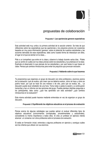 evaluación y calidad
                                      propuestas de colaboración

                                         Propuesta 1: Las apariencias generan expectativas


Esta actividad está muy unida a la primera actividad de la sección anterior. Se trata de que
reflexiones sobre las expectativas que las apariencias y los prejuicios previos (en ocasiones
basados en muy poca información) generan: sobre el potencial de nuestros estudiantes y las
acciones derivadas de esas expectativas, tales como nuestra forma de interactuar con ellos,
el lugar en el que se sientan en la clase,...

Pide a un compañero que entre en tu clase y observe tu trabajo durante varios días. Pídele
que se centre en cuáles son tus ideas previas sobre los estudiantes y tus prácticas en la clase.
Explícale al observador lo que piensas de tus estudiantes y por qué haces lo que haces en
clase. Piensa qué cambios introducirías para evitar los prejuicios que provocan exclusión.

                                               Propuesta 2: Hablando sobre lo que hacemos



Te proponemos que organices un grupo de discusión con otros profesores y alumnos acerca
de la evaluación: qué se evalúa, qué creen que se debería evaluar, cómo se hace y cómo se
podría hacer, por qué se hace de una manera o de otra, para qué se evalúa, etc.... La
discusión puede durar alrededor de una hora. Toma notas o graba la sesión y a continuación
transcribe y haz un informe con las opiniones del grupo. Puedes plantear distintas preguntas a
los participantes, tales como: ¿qué has aprendido con esta actividad? ¿qué cambios
introducirías en la evaluación?

Esta misma actividad puede hacerse mediante entrevistas en vez de organizar un grupo de
discusión.

          Propuesta 3: Equilibrando los objetivos educativos en el proceso de evaluación


Piensa acerca de algunas estrategias que puedas aplicar al evaluar diferentes tipos de
objetivos educativos (conocimientos conceptuales, procedimentales y actitudinales),
concediendo la misma importancia a todos ellos. Si eres un profesor en ejercicio intenta
alcanzar un consenso con otros profesores sobre el procesos de evaluación.

Si estás en formación inicial, entrevista a algunos profesores en ejercicio y averigua cuáles
son los criterios que utilizan con sus alumnos.



                                                                                            151
 