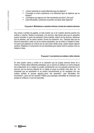 ¿Tienen realmente en cuenta diferentes tipos de objetivos?
evaluación y calidad

                                      ¿Conceden la misma importancia a los diferentes tipos de objetivos que se
                                      evalúan?
                                      ¿Consideran que algunos son más importantes que otros? ¿Por qué?
                                      ¿Qué dificultades o presiones encuentran al evaluar estos objetivos?


                                      Propuesta 4: Mirándonos a nosotros mismos a través de nuestros alumnos


                       Hoy vamos a cambiar los papeles, en esta ocasión van a ser nuestros alumnos quienes nos
                       evalúen a nosotros. Realiza la propuesta a tus alumnos, deja tiempo para que en pequeños
                       grupos concreten un guión de evaluación (cómo enseñas, actitud con los alumnos, relaciones
                       que se plantean, qué se podría cambiar, formas de evaluación, etc.). Después deja que los
                       alumnos respondan a cada uno de los criterios planteados, que se realice un debate en clase,
                       es bueno que expliques los motivos por los que haces ciertas cosas, acepta realizar algunos
                       cambios. Establece un compromiso con los estudiantes para mejorar tanto tu práctica como su
                       trabajo en clase.



                                                             Propuesta 5: Los alumnos se evalúan a ellos mismos


                       En esta ocasión vamos a confiar en la valoración que los propios alumnos tienen de sí
                       mismos. Puedes utilizar diferentes estrategias: que un alumno se califique a sí mismo después
                       de la elaboración de un trabajo (lo puedes complementar con una pequeña entrevista con el
                       alumno); que los alumnos después de un trabajo en grupo se evalúen entre ellos, etc. Es
                       importante que los estudiantes no se centren exclusivamente en los resultados sino que
                       evalúen también el proceso seguido:¿cómo han aprendido? ¿qué dificultades han
                       encontrado? ¿cómo las han resuelto? Pídeles que propongan actividades de evaluación que
                       pongan en evidencia lo que han aprendido.




                       152
 