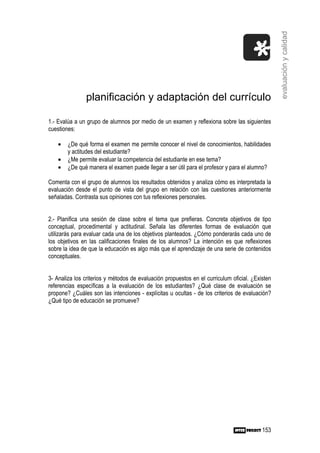 evaluación y calidad
               planificación y adaptación del currículo

1.- Evalúa a un grupo de alumnos por medio de un examen y reflexiona sobre las siguientes
cuestiones:

    •   ¿De qué forma el examen me permite conocer el nivel de conocimientos, habilidades
        y actitudes del estudiante?
    •   ¿Me permite evaluar la competencia del estudiante en ese tema?
    •   ¿De qué manera el examen puede llegar a ser útil para el profesor y para el alumno?

Comenta con el grupo de alumnos los resultados obtenidos y analiza cómo es interpretada la
evaluación desde el punto de vista del grupo en relación con las cuestiones anteriormente
señaladas. Contrasta sus opiniones con tus reflexiones personales.


2.- Planifica una sesión de clase sobre el tema que prefieras. Concreta objetivos de tipo
conceptual, procedimental y actitudinal. Señala las diferentes formas de evaluación que
utilizarás para evaluar cada una de los objetivos planteados. ¿Cómo ponderarás cada uno de
los objetivos en las calificaciones finales de los alumnos? La intención es que reflexiones
sobre la idea de que la educación es algo más que el aprendizaje de una serie de contenidos
conceptuales.


3- Analiza los criterios y métodos de evaluación propuestos en el curriculum oficial. ¿Existen
referencias específicas a la evaluación de los estudiantes? ¿Qué clase de evaluación se
propone? ¿Cuáles son las intenciones - explícitas u ocultas - de los criterios de evaluación?
¿Qué tipo de educación se promueve?




                                                                                          153
 
