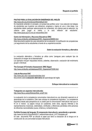 evaluación y calidad
                                                                        Respecto al portfolio



PAUTAS PARA LA EVALUACION EN ENSEÑANZA DEL INGLÉS
http://www.etni.org.il/ministry/portfolio/default.html
Es importante entender el concepto y el porqué del portfolio como “una colección de trabajos
de estudiantes que muestran sus esfuerzos, progresos y logros en una o más áreas. Los
estudiantes deben participar seleccionando los contenidos, los criterios para la selección, los
criterios para juzgar el mérito y la auto reflexión del estudiante”.
http://www.pgcps.pg.k12.md.us/~elc/portfolio.html

Centro de Información y Recursos Educativos ERIC
http://www.ericfacility.net/databases/ERIC_Digests/ed388890.html
Este documento explora los usos educativos de la evaluación, la certificación de competencias
y el seguimiento de los estudiantes a través de su experiencia escolar.


                                                  Sobre la evaluación formativa y alternativa


La evaluación alternativa y formativa se utiliza como “paraguas para cualquier tipo de
evaluación al margen de la estandarizada”.
Los ejemplos incluyen respuestas breves y abiertas, observación, evaluación del rendimiento
grupal o individual.

The Concept of Formative Assessment. ERIC Digest
http://www.ericfacility.net/databases/ERIC_Digests/ed470206.html

Lista de Recursos EAC
http://www.gwu.edu/~eaceast/reslist/alter.html
Documento sobre evaluación alternativa del aprendizaje del inglés


                                                         Enfoque intercultural en evaluación


Trabajando con aspectos interculturales
http://www.fba.uu.se/portfolio/portfolio_en/pf7.htm

La evaluación de la competencia comunicativa intercultural es una dimensión esencial en el
aprendizaje de la ciudadanía. Este caso subraya la competencia lingüística. “La competencia
lingüística desde esta perspectiva es un medio para la comunicación intercultural más que un
fin en sí misma”. La página incluye 22 cuestiones, entre otras, algunas referidas a las
representaciones recíprocas, estereotipos, similitudes y diferencias percibidas entre personas
de diferentes nacionalidades (sueca, británica y norteamericana).

Portfolio Europeo del lenguaje. El componente intercultural y aprendiendo a aprender.
http://www.tcd.ie/CLCS/portfolio/ELP_network/Intercultural_LHTLTemplates.pdf
En este documento PDF se discute el papel que tiene la evaluación de la lengua en la
construcción de una comunidad europea intercultural.


                                                                                           155
 