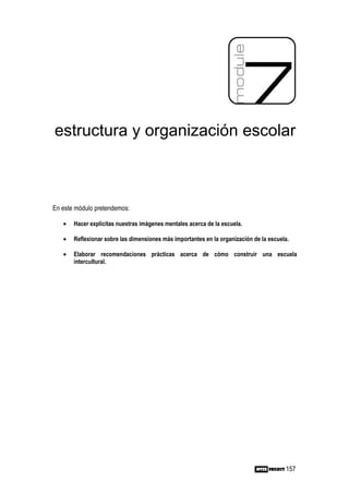 estructura y organización escolar



En este módulo pretendemos:

   •   Hacer explícitas nuestras imágenes mentales acerca de la escuela.

   •   Reflexionar sobre las dimensiones más importantes en la organización de la escuela.

   •   Elaborar recomendaciones prácticas acerca de cómo construir una escuela
       intercultural.




                                                                                        157
 