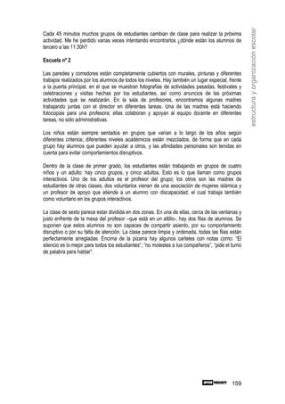 estructura y organización escolar
Cada 45 minutos muchos grupos de estudiantes cambian de clase para realizar la próxima
actividad. Me he perdido varias veces intentando encontrarlos ¿dónde están los alumnos de
tercero a las 11:30h?

Escuela nº 2

Las paredes y corredores están completamente cubiertos con murales, pinturas y diferentes
trabajos realizados por los alumnos de todos los niveles. Hay también un lugar especial, frente
a la puerta principal, en el que se muestran fotografías de actividades pasadas, festivales y
celebraciones y visitas hechas por los estudiantes, así como anuncios de las próximas
actividades que se realizarán. En la sala de profesores, encontramos algunas madres
trabajando juntas con el director en diferentes tareas. Una de las madres está haciendo
fotocopias para una profesora; ellas colaboran y apoyan al equipo docente en diferentes
tareas, no sólo administrativas.

Los niños están siempre sentados en grupos que varían a lo largo de los años según
diferentes criterios; diferentes niveles académicos están mezclados, de forma que en cada
grupo hay alumnos que pueden ayudar a otros, y las afinidades personales son tenidas en
cuenta para evitar comportamientos disruptivos.

Dentro de la clase de primer grado, los estudiantes están trabajando en grupos de cuatro
niños y un adulto: hay cinco grupos, y cinco adultos. Esto es lo que llaman como grupos
interactivos. Uno de los adultos es el profesor del grupo; los otros son las madres de
estudiantes de otras clases; dos voluntarios vienen de una asociación de mujeres islámica y
un profesor de apoyo que atiende a un alumno con discapacidad, el cual trabaja también
como voluntario en los grupos interactivos.

La clase de sexto parece estar dividida en dos zonas. En una de ellas, cerca de las ventanas y
justo enfrente de la mesa del profesor –que está en un altillo-, hay dos filas de alumnos. Se
suponen que estos alumnos no son capaces de compartir asiento, por su comportamiento
disruptivo o por su falta de atención. La clase parece limpia y ordenada, todas las filas están
perfectamente arregladas. Encima de la pizarra hay algunos carteles con notas como: “El
silencio es lo mejor para todos los estudiantes”, “no molestes a tus compañeros”, “pide el turno
de palabra para hablar”.




                                                                                           159
 