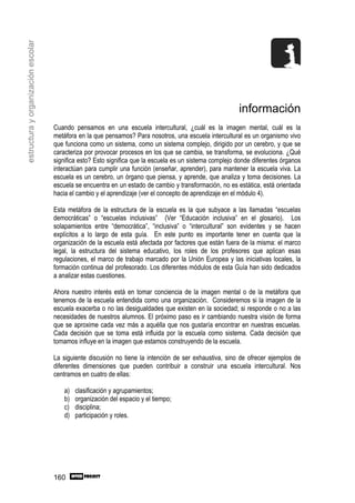 estructura y organización escolar




                                                                                                         información
                                    Cuando pensamos en una escuela intercultural, ¿cuál es la imagen mental, cuál es la
                                    metáfora en la que pensamos? Para nosotros, una escuela intercultural es un organismo vivo
                                    que funciona como un sistema, como un sistema complejo, dirigido por un cerebro, y que se
                                    caracteriza por provocar procesos en los que se cambia, se transforma, se evoluciona. ¿Qué
                                    significa esto? Esto significa que la escuela es un sistema complejo donde diferentes órganos
                                    interactúan para cumplir una función (enseñar, aprender), para mantener la escuela viva. La
                                    escuela es un cerebro, un órgano que piensa, y aprende, que analiza y toma decisiones. La
                                    escuela se encuentra en un estado de cambio y transformación, no es estática, está orientada
                                    hacia el cambio y el aprendizaje (ver el concepto de aprendizaje en el módulo 4).

                                    Esta metáfora de la estructura de la escuela es la que subyace a las llamadas “escuelas
                                    democráticas” o “escuelas inclusivas” (Ver “Educación inclusiva” en el glosario). Los
                                    solapamientos entre “democrática”, “inclusiva” o “intercultural” son evidentes y se hacen
                                    explícitos a lo largo de esta guía. En este punto es importante tener en cuenta que la
                                    organización de la escuela está afectada por factores que están fuera de la misma: el marco
                                    legal, la estructura del sistema educativo, los roles de los profesores que aplican esas
                                    regulaciones, el marco de trabajo marcado por la Unión Europea y las iniciativas locales, la
                                    formación continua del profesorado. Los diferentes módulos de esta Guía han sido dedicados
                                    a analizar estas cuestiones.

                                    Ahora nuestro interés está en tomar conciencia de la imagen mental o de la metáfora que
                                    tenemos de la escuela entendida como una organización. Consideremos si la imagen de la
                                    escuela exacerba o no las desigualdades que existen en la sociedad; si responde o no a las
                                    necesidades de nuestros alumnos. El próximo paso es ir cambiando nuestra visión de forma
                                    que se aproxime cada vez más a aquélla que nos gustaría encontrar en nuestras escuelas.
                                    Cada decisión que se toma está influida por la escuela como sistema. Cada decisión que
                                    tomamos influye en la imagen que estamos construyendo de la escuela.

                                    La siguiente discusión no tiene la intención de ser exhaustiva, sino de ofrecer ejemplos de
                                    diferentes dimensiones que pueden contribuir a construir una escuela intercultural. Nos
                                    centramos en cuatro de ellas:

                                        a)   clasificación y agrupamientos;
                                        b)   organización del espacio y el tiempo;
                                        c)   disciplina;
                                        d)   participación y roles.




                                    160
 