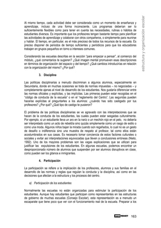 estructura y organización escolar
Al mismo tiempo, cada actividad debe ser considerada como un momento de enseñanza y
aprendizaje, incluso de una forma inconsciente. Los programas deberían ser lo
suficientemente flexibles como para tener en cuenta las necesidades, rutinas o hábitos de
estudiantes diversos. Es importante que los profesores tengan bastante tiempo para planificar
las actividades de aprendizaje y colaborar con otros compañeros, o simplemente para reunirse
y hablar. El tiempo, en particular, es el más precioso de todos los recursos de la escuela. Es
preciso disponer de periodos de tiempo suficientes y periódicos para que los educadores
trabajen en grupos pequeños en torno a intereses comunes.

Considerando las escuelas descritas en la sección “para empezar a pensar”, al comienzo del
módulo, ¿qué comentarios te sugieren? ¿Qué imagen mental promueven esas descripciones
en términos de organización del espacio y del tiempo? ¿Qué cambios introducirías en relación
con la organización del mismo? ¿Por qué?

            3. Disciplina

Las políticas disciplinarias a menudo discriminan a algunos alumnos, especialmente en
Secundaria, donde en muchas ocasiones se trata de normas impuestas – no negociadas – y
completamente ajenas al nivel de desarrollo de los estudiantes. Nos gustaría diferenciar entre
las normas oficiales y explícitas, y las implícitas. Las primeras pueden estar recogidas en el
“código de conducta de la escuela” o en el “reglamento del Centro”. Las segundas pueden
hacerse explícitas al preguntarles a los alumnos: ¿cuándo has sido castigado por tus
profesores? ¿Por qué? ¿Qué tipo de castigo te pusieron?

El problema de las políticas disciplinarias se ve agravado con las interpretaciones que se
hacen de la conducta de los estudiantes, las cuales pueden estar sesgadas culturalmente.
Por ejemplo, si un estudiante lleva un aro en la nariz o un mechón rojo en el pelo, no debería
ser interpretado como un acto de rebeldía sino quizás simplemente como un rasgo de estilo o
como una moda. Algunos niños bajan la mirada cuando son regañados, lo cual no es un gesto
de desafío o indiferencia sino una muestra de respeto al profesor, tal como ellos están
acostumbrados en sus casas. Es necesario tomar conciencia de estos factores culturales o
sociales y evitar así interpretaciones equivocadas que lleven a conclusiones erróneas (Nieto,
1992). Uno de los mayores problemas son las vagas explicaciones que se utilizan para
justificar las expulsiones de los estudiantes. En algunas escuelas, podemos encontrar un
desproporcionado número de alumnos que suspenden por ser alumnos disruptivos en clase,
como pueden ser los gitanos e inmigrantes.

            4. Participación

La participación se refiere a la implicación de los profesores, alumnos y sus familias en el
desarrollo de las normas y reglas que regulan la conducta y la disciplina, así como en las
decisiones que afectan a la estructura y los procesos del centro.

    a) Participación de los estudiantes

Normalmente las escuelas no están organizadas para estimular la participación de los
estudiantes. Aunque hay estudiantes que participan como representantes en las estructuras
de gobierno de muchas escuelas (Consejo Escolar), esta representación es a menudo un
escaparate que tiene poco que ver con el funcionamiento real de la escuela. Preparar a los



                                                                                         163
 