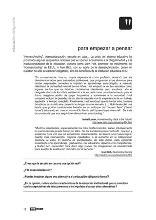 educación obligatoria




                                                                           para empezar a pensar
                        “Homeschooling”, desescolarización, escuela en casa... La crisis del sistema educativo ha
                        provocado algunas respuestas radicales que se oponen activamente a la obligatoriedad y a la
                        institucionalización de la educación. Autores como John Holt, promotor del movimiento del
                        “homeschooling” en EEUU, e Ivan Illich, con su teoría de la desescolarización, ponen en
                        cuestión no sólo su carácter obligatorio, sino los beneficios de la institución educativa en sí:
                                 “En consecuencia, tras su propia experiencia como profesor, observó que los
                                 bienintencionados pero saturados profesores, que programan a los alumnos para
                                 recitar respuestas correctas e impiden el aprendizaje auto-dirigido, a menudo
                                 ralentizan la curiosidad natural de los niños. Holt empezó a ver las escuelas como
                                 lugares en los que se fabrican ciudadanos obedientes pero anodinos. Vio el
                                 desgaste diario de los niños asistiendo a la escuela como un entrenamiento para el
                                 futuro desgaste adulto de pagar impuestos y someterse a la autoridad. Holt
                                 comparó incluso la pesadez de un día de escuela con la experiencia de un trabajo
                                 agotador a tiempo completo. Finalmente, Holt concluyó que la forma más humana
                                 de educar a un niño era convertir su hogar en una escuela. (...) Holt desarrolló una
                                 teoría que podría considerarse basada en un enfoque del “laissez faire” (“dejad
                                 hacer”) educando en casa o, como él lo llamó, del “aprendizaje vivencial”. Se trata
                                 de una teoría que sus seguidores denominan unschooling.”

                                                                                Isabel Lyman, Homeschooling: Back to the Future?
                                                                                         http://www.cato.org/pubs/pas/pa-294.html

                                 “Muchos estudiantes, especialmente los más desfavorecidos, saben intuitivamente
                                 lo que la escuela puede hacer por ellos. Se les escolariza para confundir proceso y
                                 sustancia. Una vez que se encuentran desorientados, se asume una nueva lógica:
                                 cuanta más intervención, mejores resultados; o el aumento en la intervención
                                 conduce al éxito. El alumno es escolarizado, de este modo, para confundir
                                 enseñanza con aprendizaje, graduación con educación, diploma con competencia,
                                 y fluidez con capacidad para decir algo nuevo. Su imaginación es escolarizada
                                 para aceptar la sustitución del valor por el servicio.”
                                                                                                  Ivan Illich, Deschooling Society
                                                                                         http://reactor-core.org/deschooling.html


                        ¿Crees que la escuela en casa es una opción real?

                        ¿Y la desescolarización?

                        ¿Puedes imaginar alguna otra alternativa a la educación obligatoria formal?

                        ¿En tu opinión, cuáles son las características de la educación institucional que no coinciden
                        con las expectativas de estas personas y les impulsan a buscar otras alternativas?




                        12
 
