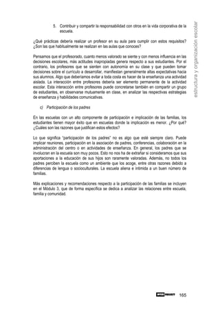 estructura y organización escolar
            5. Contribuir y compartir la responsabilidad con otros en la vida corporativa de la
               escuela.

¿Qué prácticas debería realizar un profesor en su aula para cumplir con estos requisitos?
¿Son las que habitualmente se realizan en las aulas que conoces?

Pensamos que el profesorado, cuanto menos valorado se siente y con menos influencia en las
decisiones escolares, más actitudes inapropiadas genera respecto a sus estudiantes. Por el
contrario, los profesores que se sienten con autonomía en su clase y que pueden tomar
decisiones sobre el currículo a desarrollar, manifiestan generalmente altas expectativas hacia
sus alumnos. Algo que deberíamos evitar a toda costa es hacer de la enseñanza una actividad
aislada. La interacción entre profesores debería ser elemento permanente de la actividad
escolar. Esta interacción entre profesores puede concretarse también en compartir un grupo
de estudiantes, en observarse mutuamente en clase, en analizar las respectivas estrategias
de enseñanza y habilidades comunicativas.

    c) Participación de los padres

En las escuelas con un alto componente de participación e implicación de las familias, los
estudiantes tienen mayor éxito que en escuelas donde la implicación es menor. ¿Por qué?
¿Cuáles son las razones que justifican estos efectos?

Lo que significa “participación de los padres” no es algo que esté siempre claro. Puede
implicar reuniones, participación en la asociación de padres, conferencias, colaboración en la
administración del centro o en actividades de enseñanza. En general, los padres que se
involucran en la escuela son muy pocos. Esto no nos ha de extrañar si consideramos que sus
aportaciones a la educación de sus hijos son raramente valoradas. Además, no todos los
padres perciben la escuela como un ambiente que los acoge, entre otras razones debido a
diferencias de lengua o socioculturales. La escuela aliena e intimida a un buen número de
familias.

Más explicaciones y recomendaciones respecto a la participación de las familias se incluyen
en el Módulo 3, que de forma específica se dedica a analizar las relaciones entre escuela,
familia y comunidad.




                                                                                          165
 