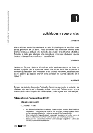 estructura y organización escolar




                                                                              actividades y sugerencias

                                                                                                                      Actividad 1


                                    Analiza el horario semanal de una clase de un centro de primaria y uno de secundaria. Si es
                                    posible, preséntalos en un gráfico. Valora críticamente esta distribución tomando como
                                    criterios: la relevancia atribuida a los contenidos específicos y a las diferentes actividades;
                                    flexibilidad o rigidez para adaptarse a las necesidades e intereses individuales; recursos
                                    humanos y colaboración entre profesores y comunidad, etc.

                                                                                                                      Actividad 2


                                    La estructura física del colegio ha sido criticada en las secciones anteriores por no ser un
                                    ambiente apropiado para el aprendizaje. Diseña una escuela en el nivel de primaria o
                                    secundaria que se adecue a las necesidades de sus usuarios. Previamente, establece cuáles
                                    son los objetivos que deberías tener en cuenta (considera los objetivos propuestos en el
                                    módulo 1).

                                                                                                                      Actividad 3


                                    Compara los siguientes documentos. Todos ellos fijan normas que regulan la conducta y las
                                    relaciones entre estudiantes, profesorado, familias y comunidad. Cada documento es una
                                    muestra del documento completo, del cual hemos seleccionado algunos ítems como ejemplos.


                                    A) Escuela Primaria Resslova en Praga 2003/2004

                                             CÓDIGO DE CONDUCTA

                                             1. Asistencia escolar

                                                 •    Es responsabilidad básica de todos los estudiantes asistir a la escuela con
                                                      regularidad y puntualidad de acuerdo con el horario establecido y participar
                                                      en las materias obligatorias y voluntarias que él/ella haya elegido.
                                                 •    Si un estudiante no puede asistir a clase por causas mayores, los padres o
                                                      tutores deben comunicarlo al profesor para que firme la autorización.
                                                 •    Las ausencias a clase necesitan ser justificadas por los padres o tutores de
                                                      acuerdo con la normativa escolar.


                                    166
 