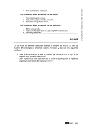 estructura y organización escolar
            •   Trae los materiales necesarios.

        Los estudiantes deben (en relación con los demás):

            •   Respeta otras pertenencias.
            •   No humilles, pelees, intimides o insultes.
            •   Respeta el trabajo de los demás.

        Los estudiantes deben (en relación con los profesores):

            •   Sé honesto con ellos.
            •   Habla con ellos para resolver cualquier problema o dificultad.
            •   Respeta y obedécelos



                                                                                 Actividad 4


Lee de nuevo los diferentes escenarios descritos al comienzo del módulo. En ellos se
muestran diferentes tipos de ambientes escolares. Considera y responde a las siguientes
cuestiones:

   •   ¿Qué dirías de cada uno de ellos en cuanto a que favorezcan o no el logro de los
       objetivos de la educación intercultural?
   •   ¿Qué implicaciones tiene cada escenario en cuanto a la participación, el reparto de
       papeles y la organización del espacio y el tiempo?




                                                                                       169
 